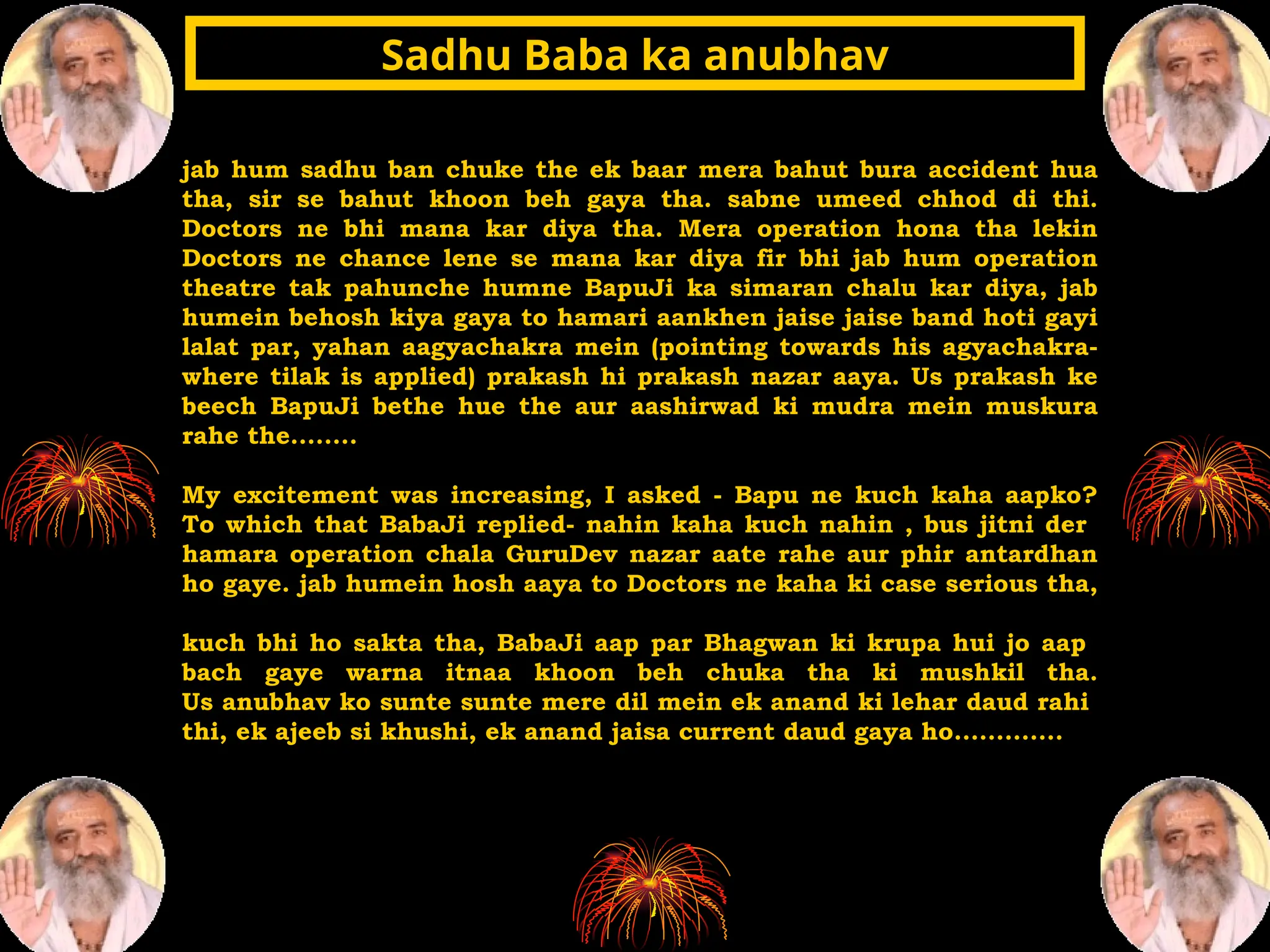 jab hum sadhu ban chuke the ek baar mera bahut bura accident hua
tha, sir se bahut khoon beh gaya tha. sabne umeed chhod di thi.
Doctors ne bhi mana kar diya tha. Mera operation hona tha lekin
Doctors ne chance lene se mana kar diya fir bhi jab hum operation
theatre tak pahunche humne BapuJi ka simaran chalu kar diya, jab
humein behosh kiya gaya to hamari aankhen jaise jaise band hoti gayi
lalat par, yahan aagyachakra mein (pointing towards his agyachakra-
where tilak is applied) prakash hi prakash nazar aaya. Us prakash ke
beech BapuJi bethe hue the aur aashirwad ki mudra mein muskura
rahe the........
My excitement was increasing, I asked - Bapu ne kuch kaha aapko?
To which that BabaJi replied- nahin kaha kuch nahin , bus jitni der
hamara operation chala GuruDev nazar aate rahe aur phir antardhan
ho gaye. jab humein hosh aaya to Doctors ne kaha ki case serious tha,
kuch bhi ho sakta tha, BabaJi aap par Bhagwan ki krupa hui jo aap
bach gaye warna itnaa khoon beh chuka tha ki mushkil tha.
Us anubhav ko sunte sunte mere dil mein ek anand ki lehar daud rahi
thi, ek ajeeb si khushi, ek anand jaisa current daud gaya ho.............
Sadhu Baba ka anubhav
Sadhu Baba ka anubhav
 