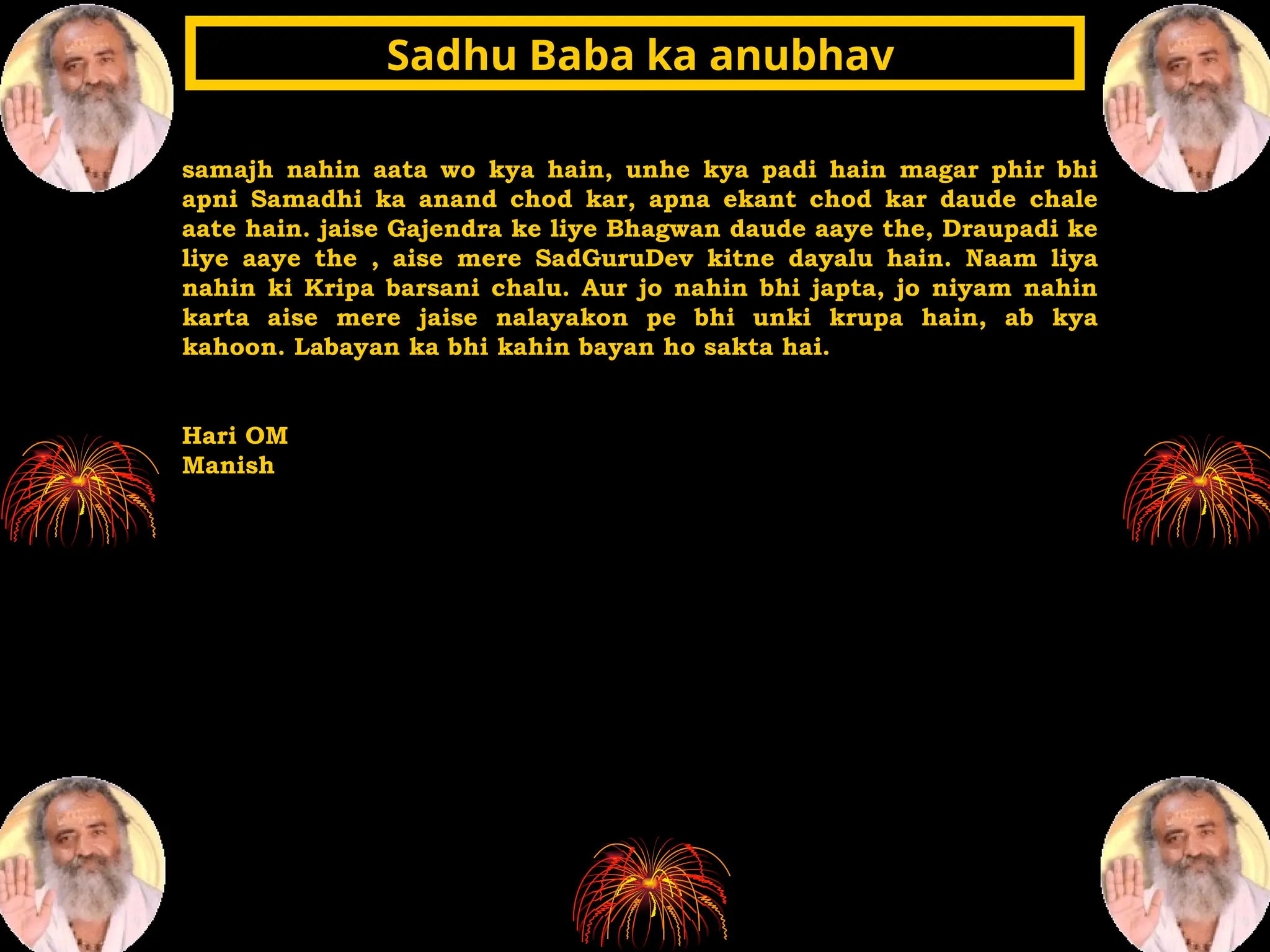 samajh nahin aata wo kya hain, unhe kya padi hain magar phir bhi
apni Samadhi ka anand chod kar, apna ekant chod kar daude chale
aate hain. jaise Gajendra ke liye Bhagwan daude aaye the, Draupadi ke
liye aaye the , aise mere SadGuruDev kitne dayalu hain. Naam liya
nahin ki Kripa barsani chalu. Aur jo nahin bhi japta, jo niyam nahin
karta aise mere jaise nalayakon pe bhi unki krupa hain, ab kya
kahoon. Labayan ka bhi kahin bayan ho sakta hai.
Hari OM
Manish
Sadhu Baba ka anubhav
Sadhu Baba ka anubhav
 