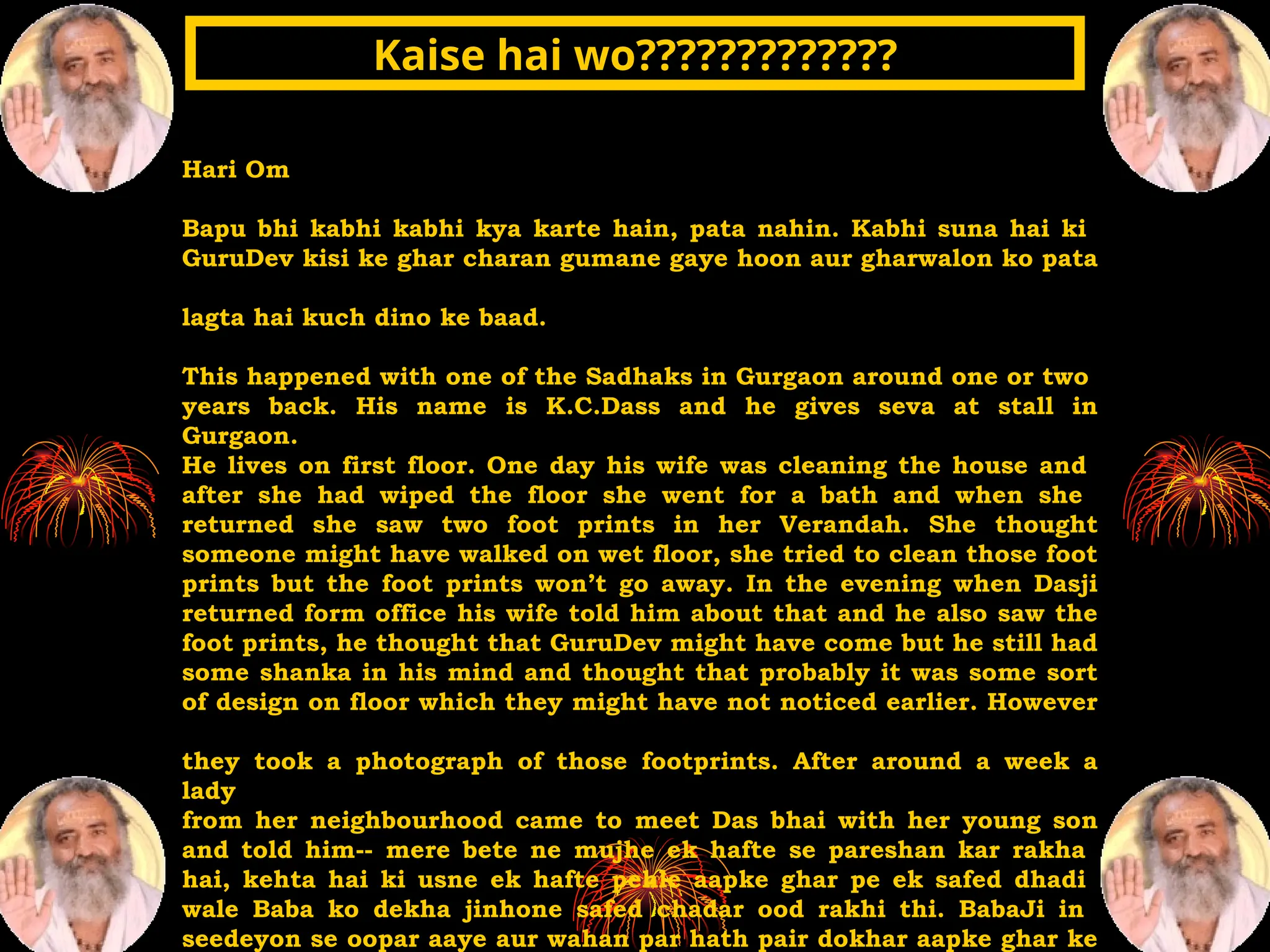 Hari Om
Bapu bhi kabhi kabhi kya karte hain, pata nahin. Kabhi suna hai ki
GuruDev kisi ke ghar charan gumane gaye hoon aur gharwalon ko pata
lagta hai kuch dino ke baad.
This happened with one of the Sadhaks in Gurgaon around one or two
years back. His name is K.C.Dass and he gives seva at stall in
Gurgaon.
He lives on first floor. One day his wife was cleaning the house and
after she had wiped the floor she went for a bath and when she
returned she saw two foot prints in her Verandah. She thought
someone might have walked on wet floor, she tried to clean those foot
prints but the foot prints won’t go away. In the evening when Dasji
returned form office his wife told him about that and he also saw the
foot prints, he thought that GuruDev might have come but he still had
some shanka in his mind and thought that probably it was some sort
of design on floor which they might have not noticed earlier. However
they took a photograph of those footprints. After around a week a
lady
from her neighbourhood came to meet Das bhai with her young son
and told him-- mere bete ne mujhe ek hafte se pareshan kar rakha
hai, kehta hai ki usne ek hafte pehle aapke ghar pe ek safed dhadi
wale Baba ko dekha jinhone safed chadar ood rakhi thi. BabaJi in
seedeyon se oopar aaye aur wahan par hath pair dokhar aapke ghar ke
Kaise hai wo?????????????
Kaise hai wo?????????????
 