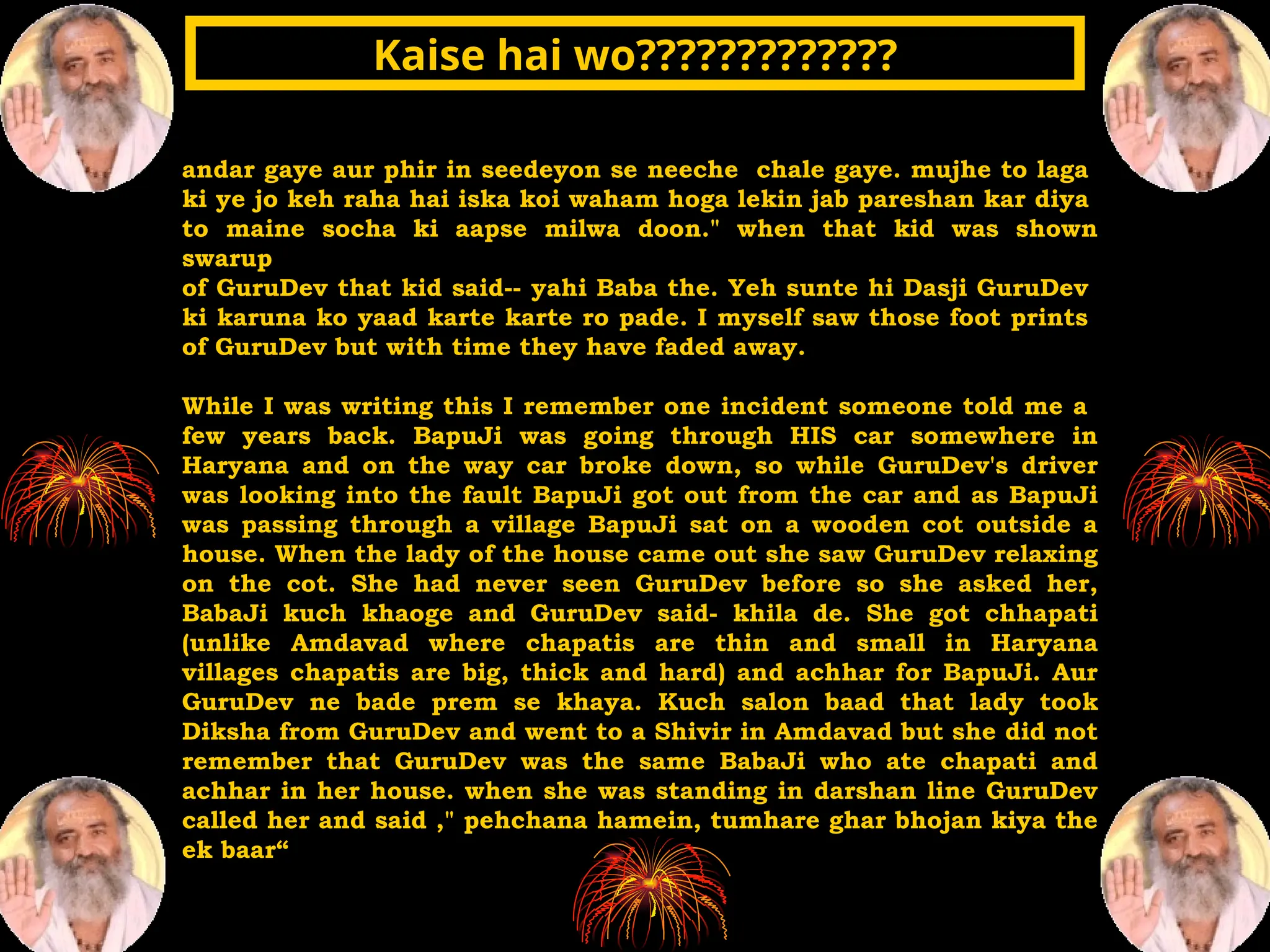 andar gaye aur phir in seedeyon se neeche chale gaye. mujhe to laga
ki ye jo keh raha hai iska koi waham hoga lekin jab pareshan kar diya
to maine socha ki aapse milwa doon." when that kid was shown
swarup
of GuruDev that kid said-- yahi Baba the. Yeh sunte hi Dasji GuruDev
ki karuna ko yaad karte karte ro pade. I myself saw those foot prints
of GuruDev but with time they have faded away.
While I was writing this I remember one incident someone told me a
few years back. BapuJi was going through HIS car somewhere in
Haryana and on the way car broke down, so while GuruDev's driver
was looking into the fault BapuJi got out from the car and as BapuJi
was passing through a village BapuJi sat on a wooden cot outside a
house. When the lady of the house came out she saw GuruDev relaxing
on the cot. She had never seen GuruDev before so she asked her,
BabaJi kuch khaoge and GuruDev said- khila de. She got chhapati
(unlike Amdavad where chapatis are thin and small in Haryana
villages chapatis are big, thick and hard) and achhar for BapuJi. Aur
GuruDev ne bade prem se khaya. Kuch salon baad that lady took
Diksha from GuruDev and went to a Shivir in Amdavad but she did not
remember that GuruDev was the same BabaJi who ate chapati and
achhar in her house. when she was standing in darshan line GuruDev
called her and said ," pehchana hamein, tumhare ghar bhojan kiya the
ek baar“
Kaise hai wo?????????????
Kaise hai wo?????????????
 