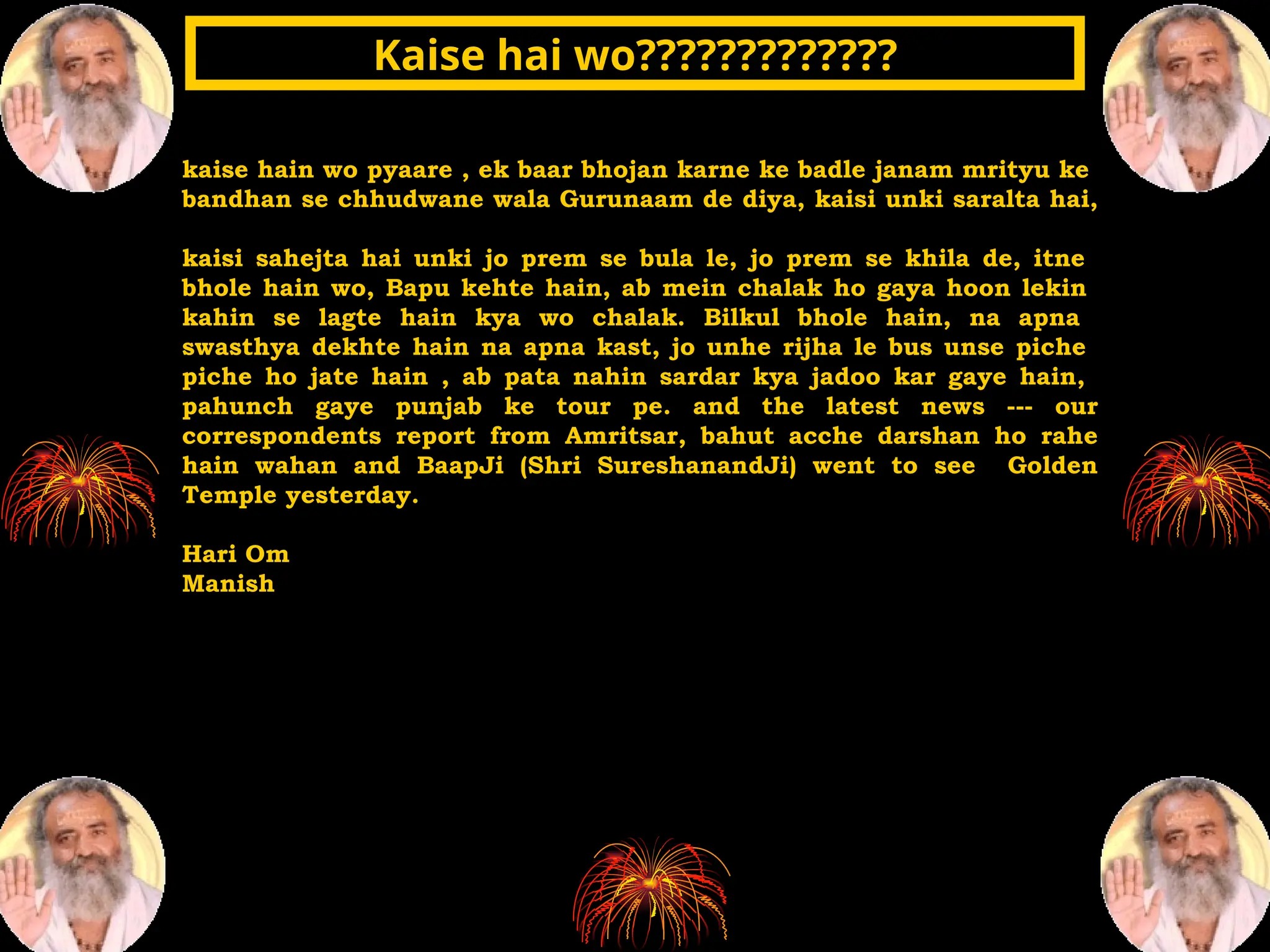 kaise hain wo pyaare , ek baar bhojan karne ke badle janam mrityu ke
bandhan se chhudwane wala Gurunaam de diya, kaisi unki saralta hai,
kaisi sahejta hai unki jo prem se bula le, jo prem se khila de, itne
bhole hain wo, Bapu kehte hain, ab mein chalak ho gaya hoon lekin
kahin se lagte hain kya wo chalak. Bilkul bhole hain, na apna
swasthya dekhte hain na apna kast, jo unhe rijha le bus unse piche
piche ho jate hain , ab pata nahin sardar kya jadoo kar gaye hain,
pahunch gaye punjab ke tour pe. and the latest news --- our
correspondents report from Amritsar, bahut acche darshan ho rahe
hain wahan and BaapJi (Shri SureshanandJi) went to see Golden
Temple yesterday.
Hari Om
Manish
Kaise hai wo?????????????
Kaise hai wo?????????????
 
