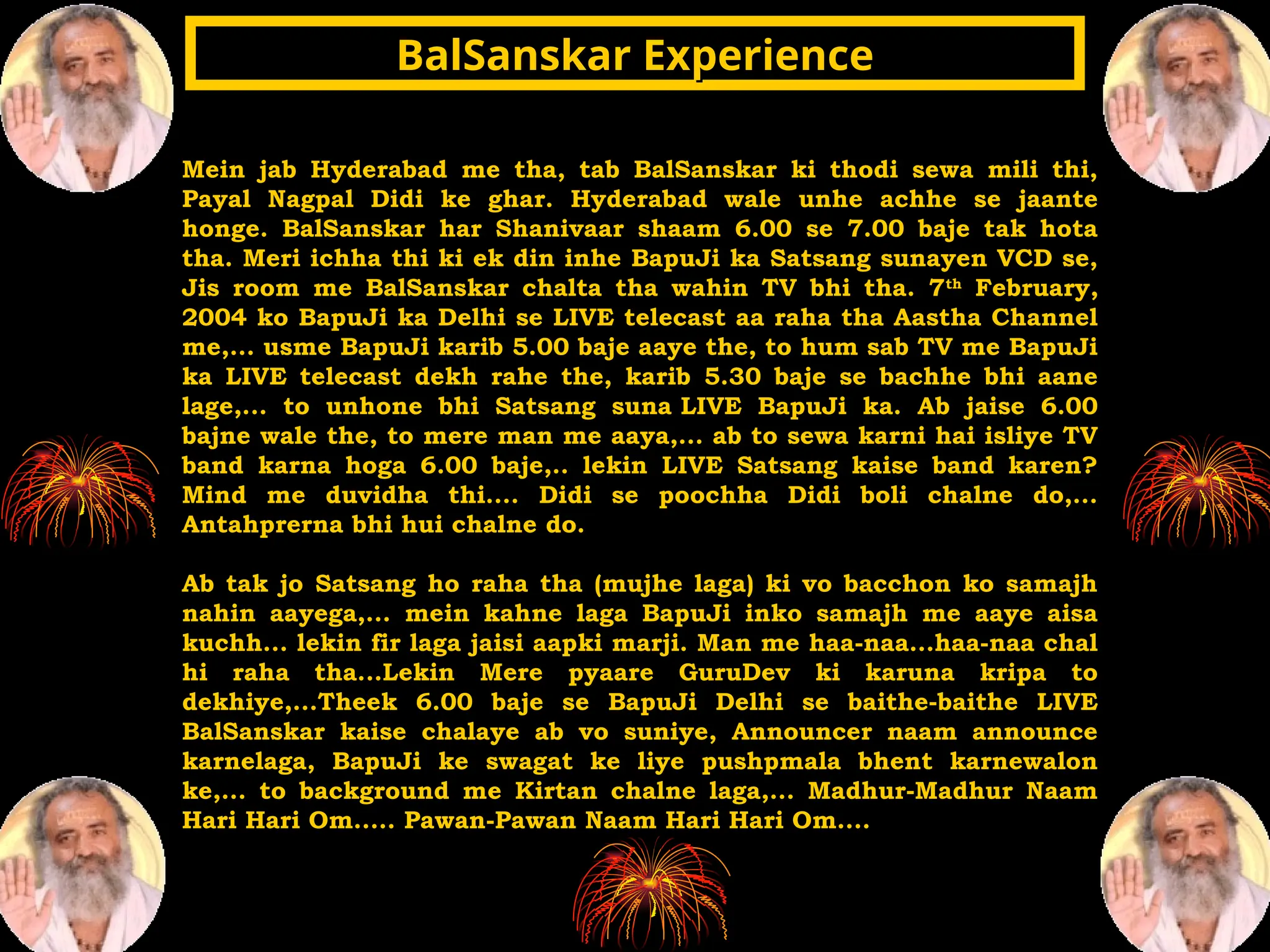 Mein jab Hyderabad me tha, tab BalSanskar ki thodi sewa mili thi,
Payal Nagpal Didi ke ghar. Hyderabad wale unhe achhe se jaante
honge. BalSanskar har Shanivaar shaam 6.00 se 7.00 baje tak hota
tha. Meri ichha thi ki ek din inhe BapuJi ka Satsang sunayen VCD se,
Jis room me BalSanskar chalta tha wahin TV bhi tha. 7th
February,
2004 ko BapuJi ka Delhi se LIVE telecast aa raha tha Aastha Channel
me,... usme BapuJi karib 5.00 baje aaye the, to hum sab TV me BapuJi
ka LIVE telecast dekh rahe the, karib 5.30 baje se bachhe bhi aane
lage,... to unhone bhi Satsang suna LIVE BapuJi ka. Ab jaise 6.00
bajne wale the, to mere man me aaya,... ab to sewa karni hai isliye TV
band karna hoga 6.00 baje,.. lekin LIVE Satsang kaise band karen?
Mind me duvidha thi.... Didi se poochha Didi boli chalne do,...
Antahprerna bhi hui chalne do.
Ab tak jo Satsang ho raha tha (mujhe laga) ki vo bacchon ko samajh
nahin aayega,... mein kahne laga BapuJi inko samajh me aaye aisa
kuchh... lekin fir laga jaisi aapki marji. Man me haa-naa...haa-naa chal
hi raha tha...Lekin Mere pyaare GuruDev ki karuna kripa to
dekhiye,...Theek 6.00 baje se BapuJi Delhi se baithe-baithe LIVE
BalSanskar kaise chalaye ab vo suniye, Announcer naam announce
karnelaga, BapuJi ke swagat ke liye pushpmala bhent karnewalon
ke,... to background me Kirtan chalne laga,... Madhur-Madhur Naam
Hari Hari Om..... Pawan-Pawan Naam Hari Hari Om....
BalSanskar Experience
BalSanskar Experience
 