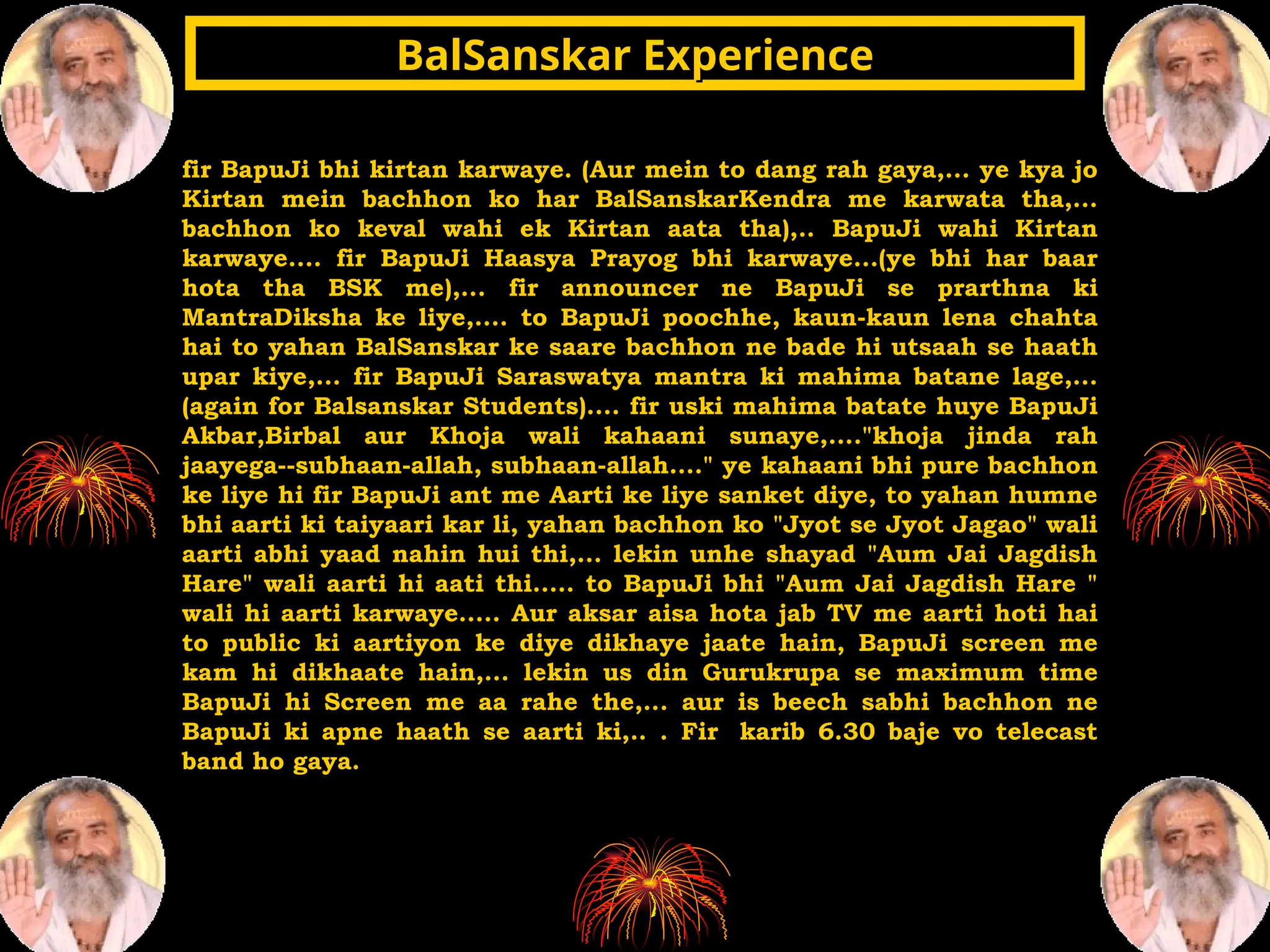 fir BapuJi bhi kirtan karwaye. (Aur mein to dang rah gaya,... ye kya jo
Kirtan mein bachhon ko har BalSanskarKendra me karwata tha,...
bachhon ko keval wahi ek Kirtan aata tha),.. BapuJi wahi Kirtan
karwaye.... fir BapuJi Haasya Prayog bhi karwaye...(ye bhi har baar
hota tha BSK me),... fir announcer ne BapuJi se prarthna ki
MantraDiksha ke liye,.... to BapuJi poochhe, kaun-kaun lena chahta
hai to yahan BalSanskar ke saare bachhon ne bade hi utsaah se haath
upar kiye,... fir BapuJi Saraswatya mantra ki mahima batane lage,...
(again for Balsanskar Students).... fir uski mahima batate huye BapuJi
Akbar,Birbal aur Khoja wali kahaani sunaye,...."khoja jinda rah
jaayega--subhaan-allah, subhaan-allah...." ye kahaani bhi pure bachhon
ke liye hi fir BapuJi ant me Aarti ke liye sanket diye, to yahan humne
bhi aarti ki taiyaari kar li, yahan bachhon ko "Jyot se Jyot Jagao" wali
aarti abhi yaad nahin hui thi,... lekin unhe shayad "Aum Jai Jagdish
Hare" wali aarti hi aati thi..... to BapuJi bhi "Aum Jai Jagdish Hare "
wali hi aarti karwaye..... Aur aksar aisa hota jab TV me aarti hoti hai
to public ki aartiyon ke diye dikhaye jaate hain, BapuJi screen me
kam hi dikhaate hain,... lekin us din Gurukrupa se maximum time
BapuJi hi Screen me aa rahe the,... aur is beech sabhi bachhon ne
BapuJi ki apne haath se aarti ki,.. . Fir karib 6.30 baje vo telecast
band ho gaya.
BalSanskar Experience
BalSanskar Experience
 