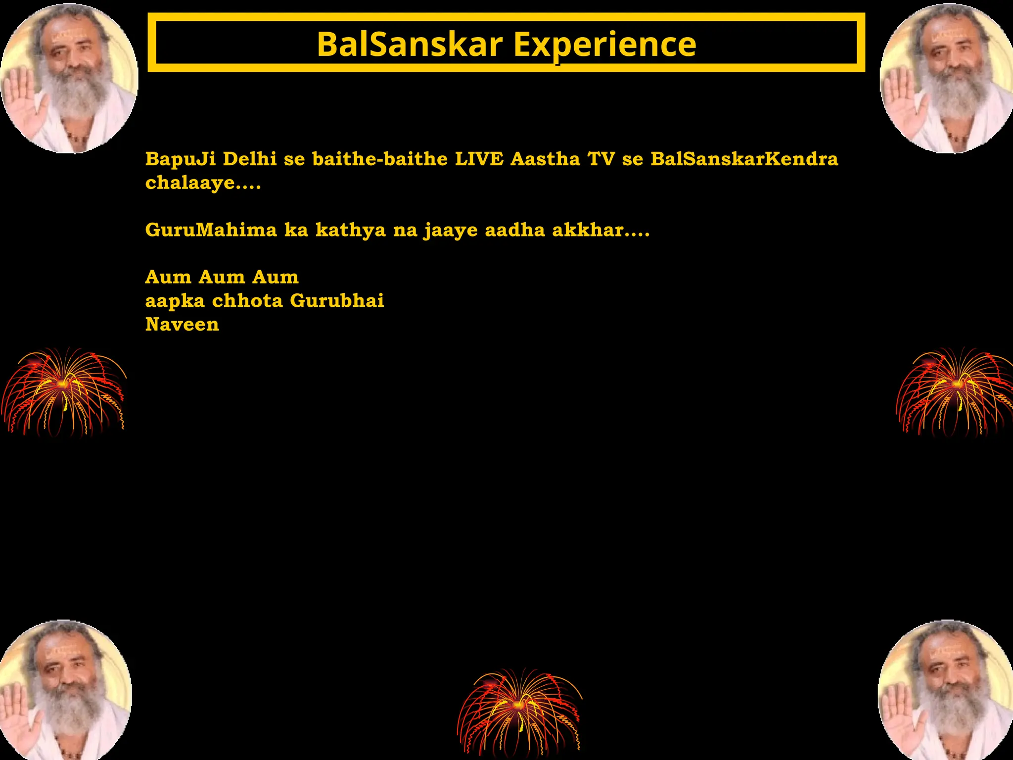 BapuJi Delhi se baithe-baithe LIVE Aastha TV se BalSanskarKendra
chalaaye....
GuruMahima ka kathya na jaaye aadha akkhar....
Aum Aum Aum
aapka chhota Gurubhai
Naveen
BalSanskar Experience
BalSanskar Experience
 