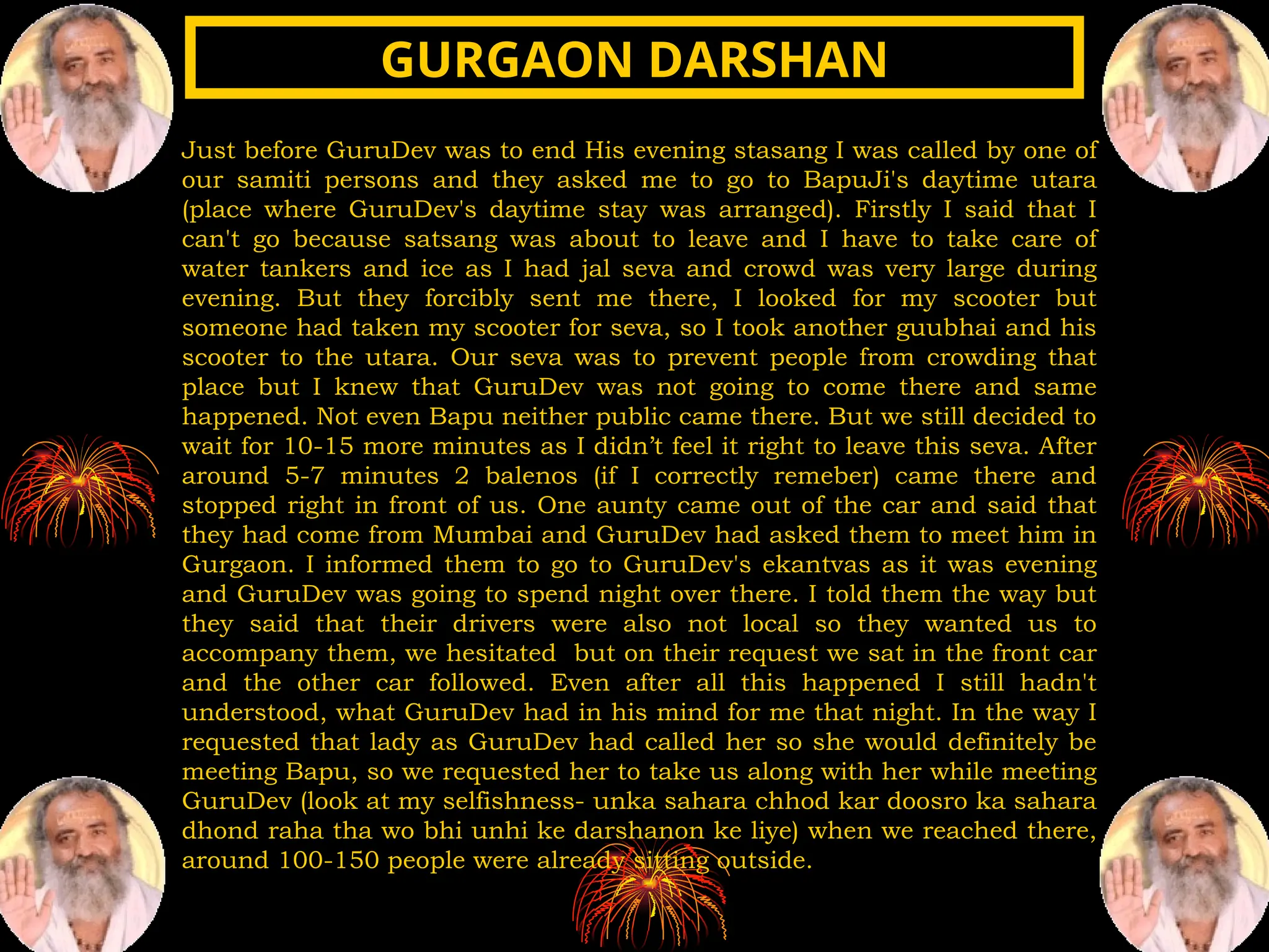 Just before GuruDev was to end His evening stasang I was called by one of
our samiti persons and they asked me to go to BapuJi's daytime utara
(place where GuruDev's daytime stay was arranged). Firstly I said that I
can't go because satsang was about to leave and I have to take care of
water tankers and ice as I had jal seva and crowd was very large during
evening. But they forcibly sent me there, I looked for my scooter but
someone had taken my scooter for seva, so I took another guubhai and his
scooter to the utara. Our seva was to prevent people from crowding that
place but I knew that GuruDev was not going to come there and same
happened. Not even Bapu neither public came there. But we still decided to
wait for 10-15 more minutes as I didn’t feel it right to leave this seva. After
around 5-7 minutes 2 balenos (if I correctly remeber) came there and
stopped right in front of us. One aunty came out of the car and said that
they had come from Mumbai and GuruDev had asked them to meet him in
Gurgaon. I informed them to go to GuruDev's ekantvas as it was evening
and GuruDev was going to spend night over there. I told them the way but
they said that their drivers were also not local so they wanted us to
accompany them, we hesitated but on their request we sat in the front car
and the other car followed. Even after all this happened I still hadn't
understood, what GuruDev had in his mind for me that night. In the way I
requested that lady as GuruDev had called her so she would definitely be
meeting Bapu, so we requested her to take us along with her while meeting
GuruDev (look at my selfishness- unka sahara chhod kar doosro ka sahara
dhond raha tha wo bhi unhi ke darshanon ke liye) when we reached there,
around 100-150 people were already sitting outside.
GURGAON DARSHAN
GURGAON DARSHAN
 