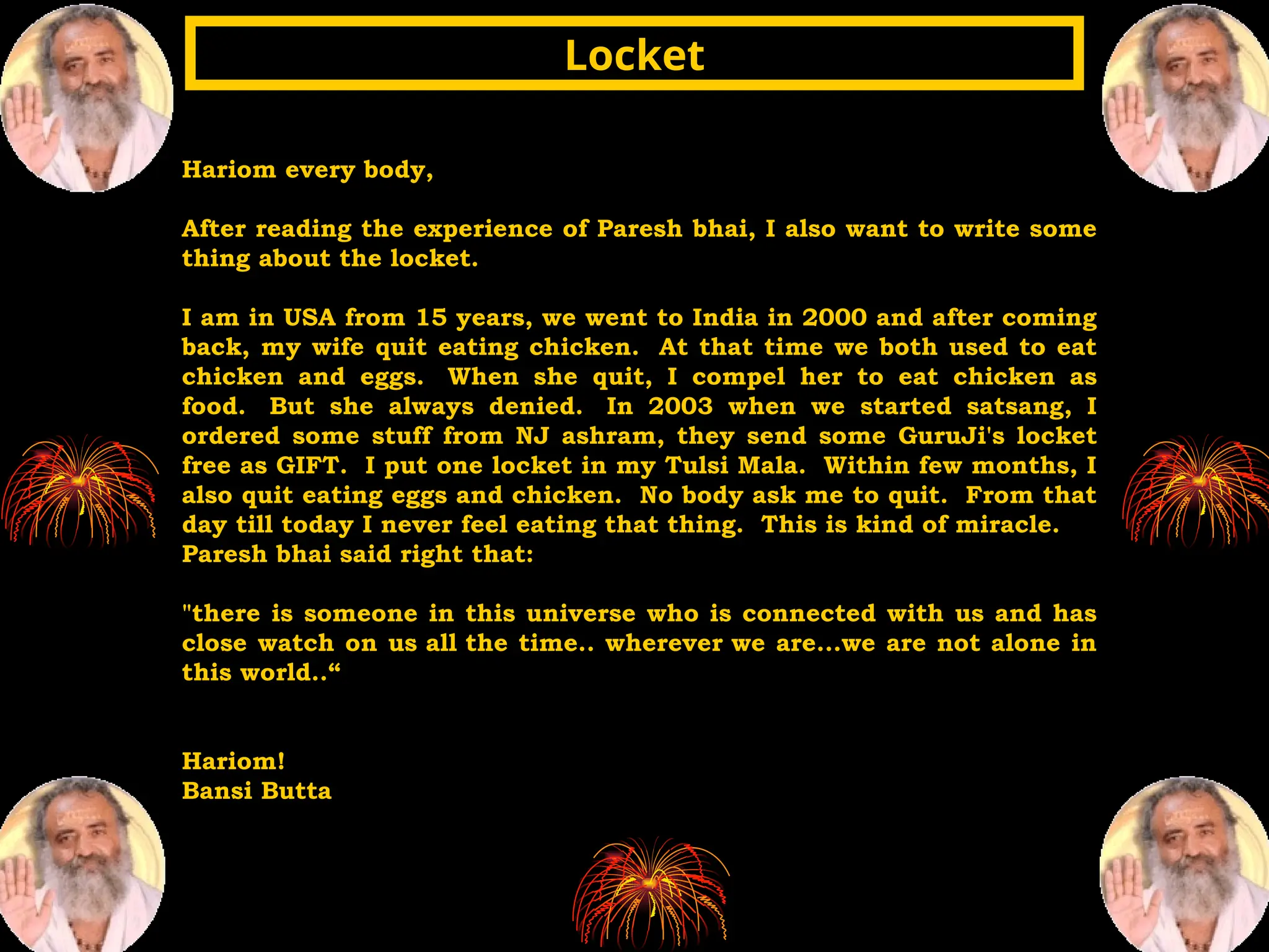 Hariom every body,
After reading the experience of Paresh bhai, I also want to write some
thing about the locket.
I am in USA from 15 years, we went to India in 2000 and after coming
back, my wife quit eating chicken. At that time we both used to eat
chicken and eggs. When she quit, I compel her to eat chicken as
food. But she always denied. In 2003 when we started satsang, I
ordered some stuff from NJ ashram, they send some GuruJi's locket
free as GIFT. I put one locket in my Tulsi Mala. Within few months, I
also quit eating eggs and chicken. No body ask me to quit. From that
day till today I never feel eating that thing. This is kind of miracle.
Paresh bhai said right that:
"there is someone in this universe who is connected with us and has
close watch on us all the time.. wherever we are...we are not alone in
this world..“
Hariom!
Bansi Butta
Locket
Locket
 