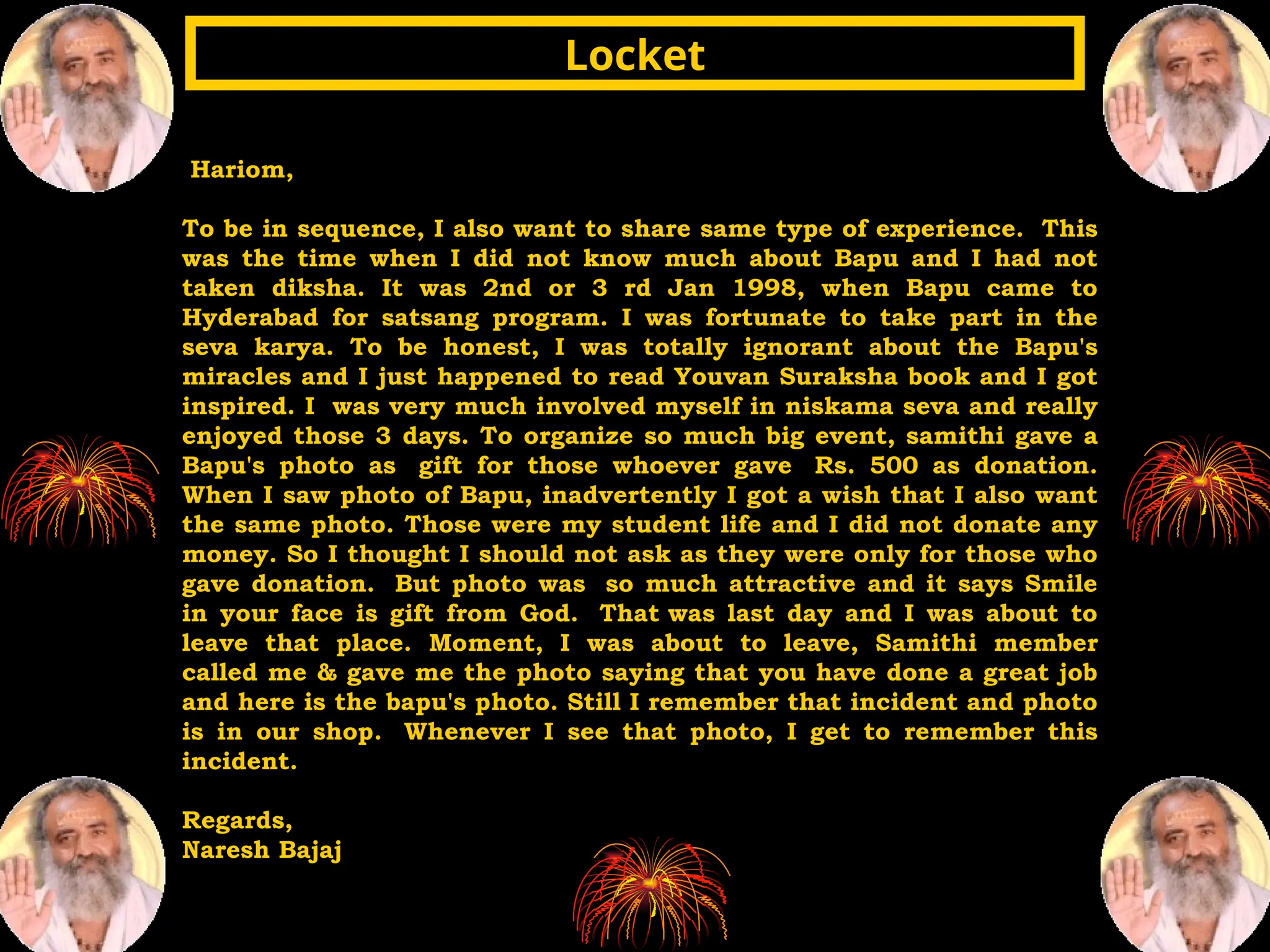Hariom,
To be in sequence, I also want to share same type of experience. This
was the time when I did not know much about Bapu and I had not
taken diksha. It was 2nd or 3 rd Jan 1998, when Bapu came to
Hyderabad for satsang program. I was fortunate to take part in the
seva karya. To be honest, I was totally ignorant about the Bapu's
miracles and I just happened to read Youvan Suraksha book and I got
inspired. I was very much involved myself in niskama seva and really
enjoyed those 3 days. To organize so much big event, samithi gave a
Bapu's photo as gift for those whoever gave Rs. 500 as donation.
When I saw photo of Bapu, inadvertently I got a wish that I also want
the same photo. Those were my student life and I did not donate any
money. So I thought I should not ask as they were only for those who
gave donation. But photo was so much attractive and it says Smile
in your face is gift from God. That was last day and I was about to
leave that place. Moment, I was about to leave, Samithi member
called me & gave me the photo saying that you have done a great job
and here is the bapu's photo. Still I remember that incident and photo
is in our shop. Whenever I see that photo, I get to remember this
incident.
Regards,
Naresh Bajaj
Locket
Locket
 
