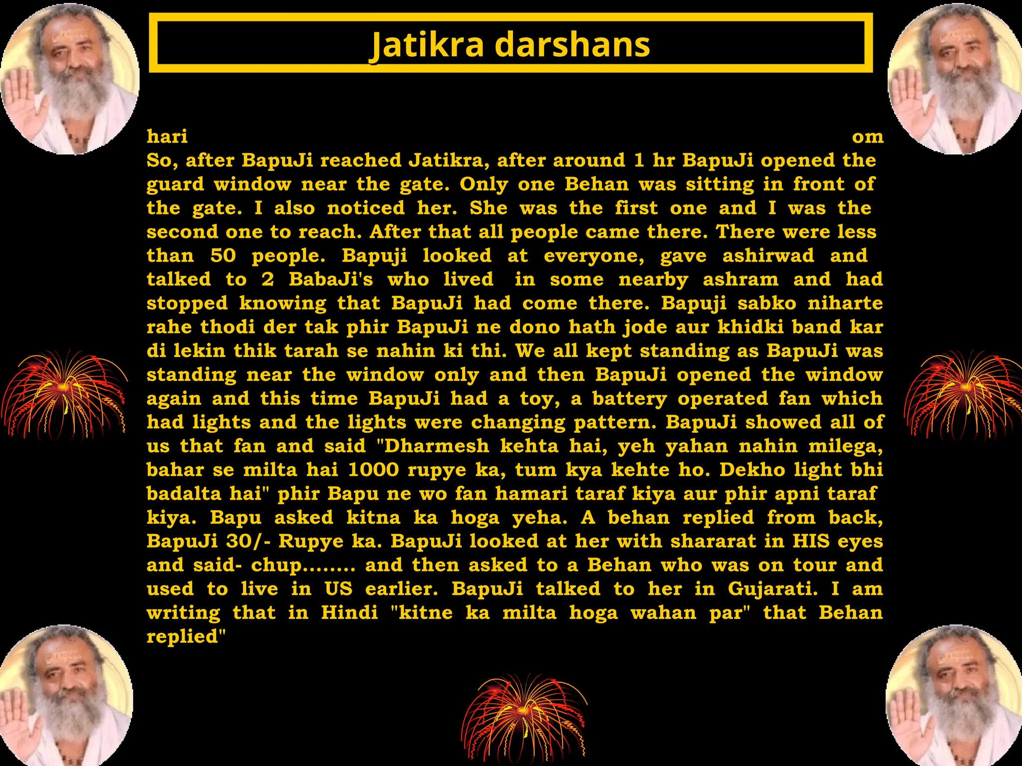 hari om
So, after BapuJi reached Jatikra, after around 1 hr BapuJi opened the
guard window near the gate. Only one Behan was sitting in front of
the gate. I also noticed her. She was the first one and I was the
second one to reach. After that all people came there. There were less
than 50 people. Bapuji looked at everyone, gave ashirwad and
talked to 2 BabaJi's who lived in some nearby ashram and had
stopped knowing that BapuJi had come there. Bapuji sabko niharte
rahe thodi der tak phir BapuJi ne dono hath jode aur khidki band kar
di lekin thik tarah se nahin ki thi. We all kept standing as BapuJi was
standing near the window only and then BapuJi opened the window
again and this time BapuJi had a toy, a battery operated fan which
had lights and the lights were changing pattern. BapuJi showed all of
us that fan and said "Dharmesh kehta hai, yeh yahan nahin milega,
bahar se milta hai 1000 rupye ka, tum kya kehte ho. Dekho light bhi
badalta hai" phir Bapu ne wo fan hamari taraf kiya aur phir apni taraf
kiya. Bapu asked kitna ka hoga yeha. A behan replied from back,
BapuJi 30/- Rupye ka. BapuJi looked at her with shararat in HIS eyes
and said- chup........ and then asked to a Behan who was on tour and
used to live in US earlier. BapuJi talked to her in Gujarati. I am
writing that in Hindi "kitne ka milta hoga wahan par" that Behan
replied"
Jatikra darshans
Jatikra darshans
 