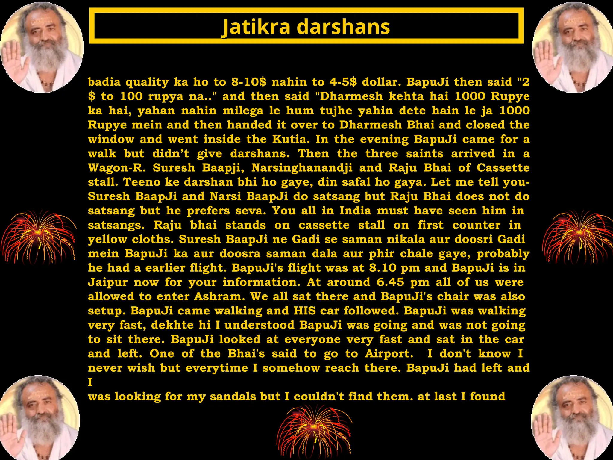 badia quality ka ho to 8-10$ nahin to 4-5$ dollar. BapuJi then said "2
$ to 100 rupya na.." and then said "Dharmesh kehta hai 1000 Rupye
ka hai, yahan nahin milega le hum tujhe yahin dete hain le ja 1000
Rupye mein and then handed it over to Dharmesh Bhai and closed the
window and went inside the Kutia. In the evening BapuJi came for a
walk but didn’t give darshans. Then the three saints arrived in a
Wagon-R. Suresh Baapji, Narsinghanandji and Raju Bhai of Cassette
stall. Teeno ke darshan bhi ho gaye, din safal ho gaya. Let me tell you-
Suresh BaapJi and Narsi BaapJi do satsang but Raju Bhai does not do
satsang but he prefers seva. You all in India must have seen him in
satsangs. Raju bhai stands on cassette stall on first counter in
yellow cloths. Suresh BaapJi ne Gadi se saman nikala aur doosri Gadi
mein BapuJi ka aur doosra saman dala aur phir chale gaye, probably
he had a earlier flight. BapuJi's flight was at 8.10 pm and BapuJi is in
Jaipur now for your information. At around 6.45 pm all of us were
allowed to enter Ashram. We all sat there and BapuJi's chair was also
setup. BapuJi came walking and HIS car followed. BapuJi was walking
very fast, dekhte hi I understood BapuJi was going and was not going
to sit there. BapuJi looked at everyone very fast and sat in the car
and left. One of the Bhai's said to go to Airport. I don't know I
never wish but everytime I somehow reach there. BapuJi had left and
I
was looking for my sandals but I couldn't find them. at last I found
Jatikra darshans
Jatikra darshans
 