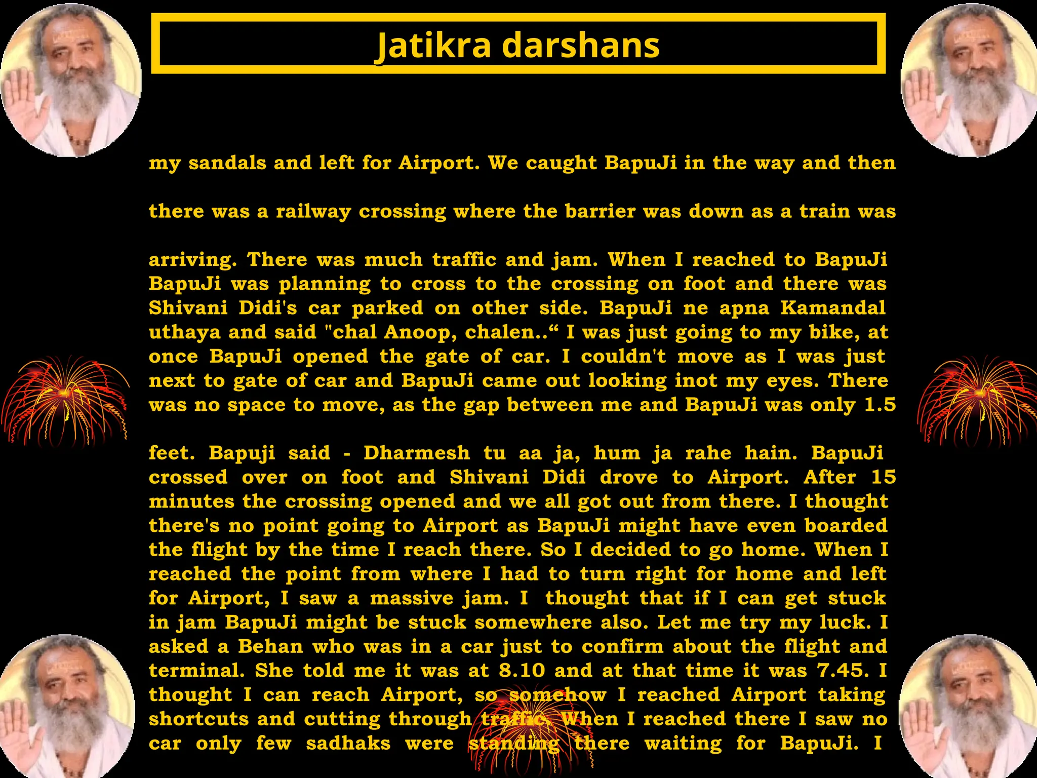 my sandals and left for Airport. We caught BapuJi in the way and then
there was a railway crossing where the barrier was down as a train was
arriving. There was much traffic and jam. When I reached to BapuJi
BapuJi was planning to cross to the crossing on foot and there was
Shivani Didi's car parked on other side. BapuJi ne apna Kamandal
uthaya and said "chal Anoop, chalen..“ I was just going to my bike, at
once BapuJi opened the gate of car. I couldn't move as I was just
next to gate of car and BapuJi came out looking inot my eyes. There
was no space to move, as the gap between me and BapuJi was only 1.5
feet. Bapuji said - Dharmesh tu aa ja, hum ja rahe hain. BapuJi
crossed over on foot and Shivani Didi drove to Airport. After 15
minutes the crossing opened and we all got out from there. I thought
there's no point going to Airport as BapuJi might have even boarded
the flight by the time I reach there. So I decided to go home. When I
reached the point from where I had to turn right for home and left
for Airport, I saw a massive jam. I thought that if I can get stuck
in jam BapuJi might be stuck somewhere also. Let me try my luck. I
asked a Behan who was in a car just to confirm about the flight and
terminal. She told me it was at 8.10 and at that time it was 7.45. I
thought I can reach Airport, so somehow I reached Airport taking
shortcuts and cutting through traffic. When I reached there I saw no
car only few sadhaks were standing there waiting for BapuJi. I
Jatikra darshans
Jatikra darshans
 