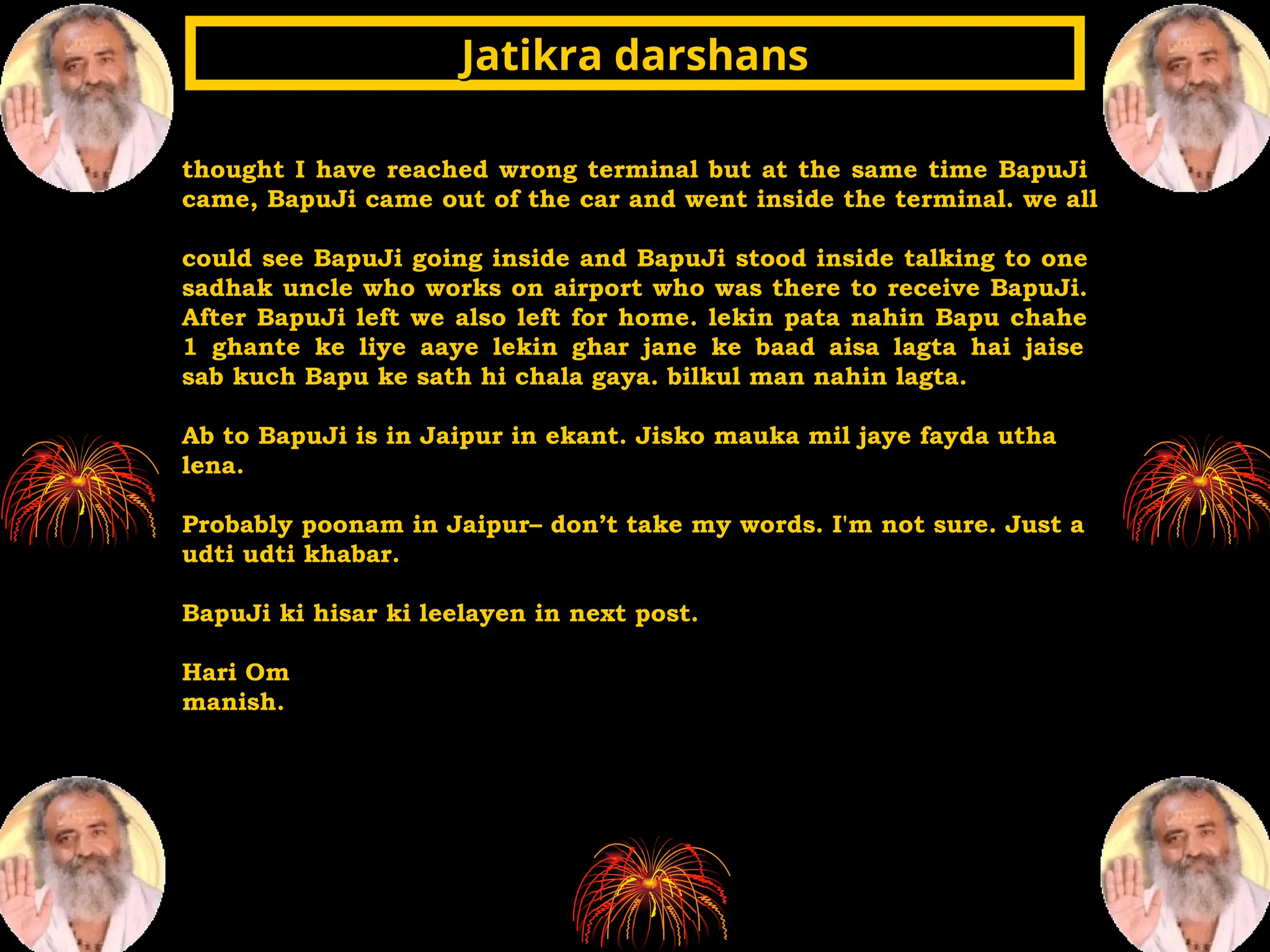 thought I have reached wrong terminal but at the same time BapuJi
came, BapuJi came out of the car and went inside the terminal. we all
could see BapuJi going inside and BapuJi stood inside talking to one
sadhak uncle who works on airport who was there to receive BapuJi.
After BapuJi left we also left for home. lekin pata nahin Bapu chahe
1 ghante ke liye aaye lekin ghar jane ke baad aisa lagta hai jaise
sab kuch Bapu ke sath hi chala gaya. bilkul man nahin lagta.
Ab to BapuJi is in Jaipur in ekant. Jisko mauka mil jaye fayda utha
lena.
Probably poonam in Jaipur– don’t take my words. I'm not sure. Just a
udti udti khabar.
BapuJi ki hisar ki leelayen in next post.
Hari Om
manish.
Jatikra darshans
Jatikra darshans
 