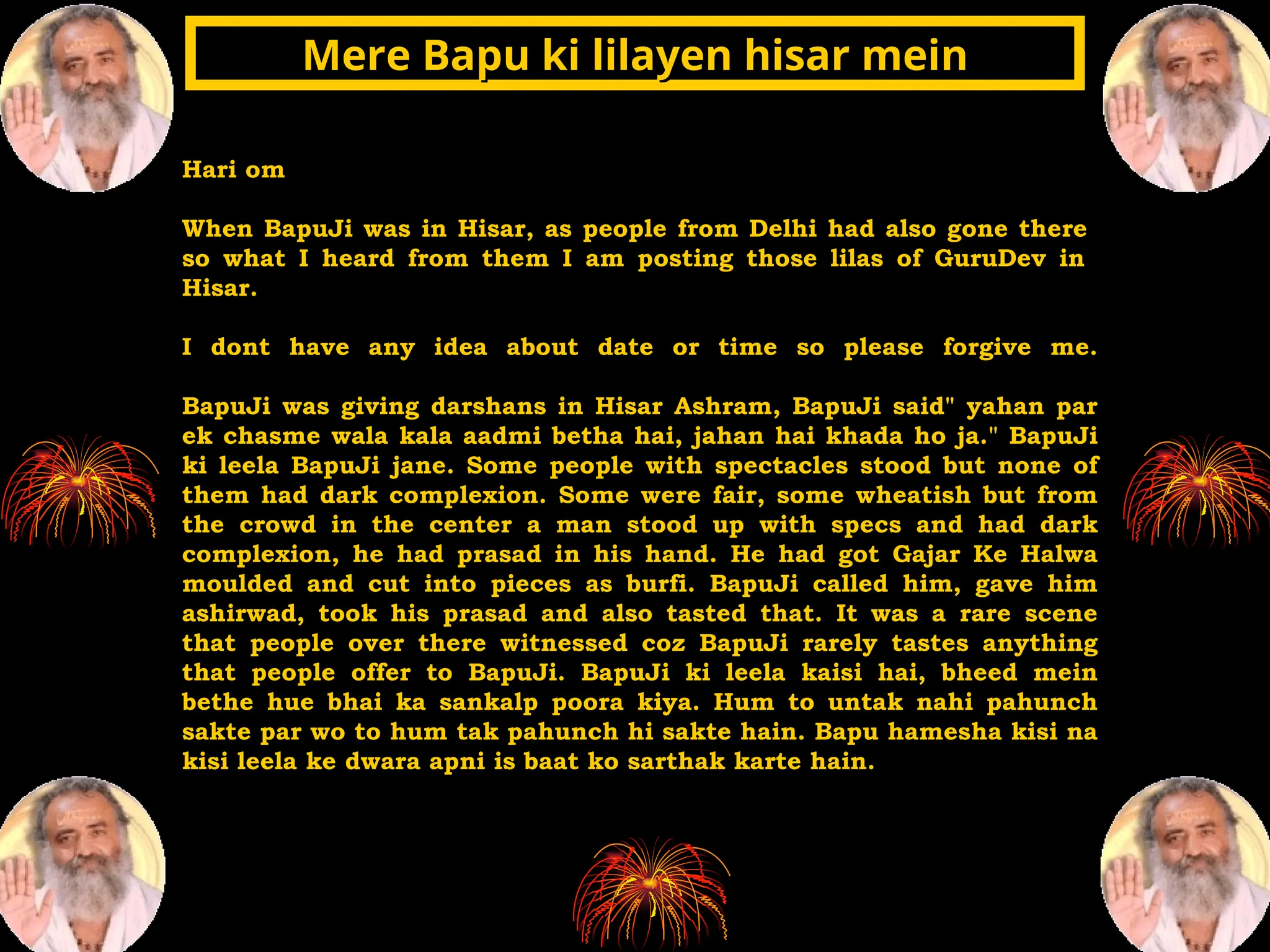 Hari om
When BapuJi was in Hisar, as people from Delhi had also gone there
so what I heard from them I am posting those lilas of GuruDev in
Hisar.
I dont have any idea about date or time so please forgive me.
BapuJi was giving darshans in Hisar Ashram, BapuJi said" yahan par
ek chasme wala kala aadmi betha hai, jahan hai khada ho ja." BapuJi
ki leela BapuJi jane. Some people with spectacles stood but none of
them had dark complexion. Some were fair, some wheatish but from
the crowd in the center a man stood up with specs and had dark
complexion, he had prasad in his hand. He had got Gajar Ke Halwa
moulded and cut into pieces as burfi. BapuJi called him, gave him
ashirwad, took his prasad and also tasted that. It was a rare scene
that people over there witnessed coz BapuJi rarely tastes anything
that people offer to BapuJi. BapuJi ki leela kaisi hai, bheed mein
bethe hue bhai ka sankalp poora kiya. Hum to untak nahi pahunch
sakte par wo to hum tak pahunch hi sakte hain. Bapu hamesha kisi na
kisi leela ke dwara apni is baat ko sarthak karte hain.
Mere Bapu ki lilayen hisar mein
Mere Bapu ki lilayen hisar mein
 