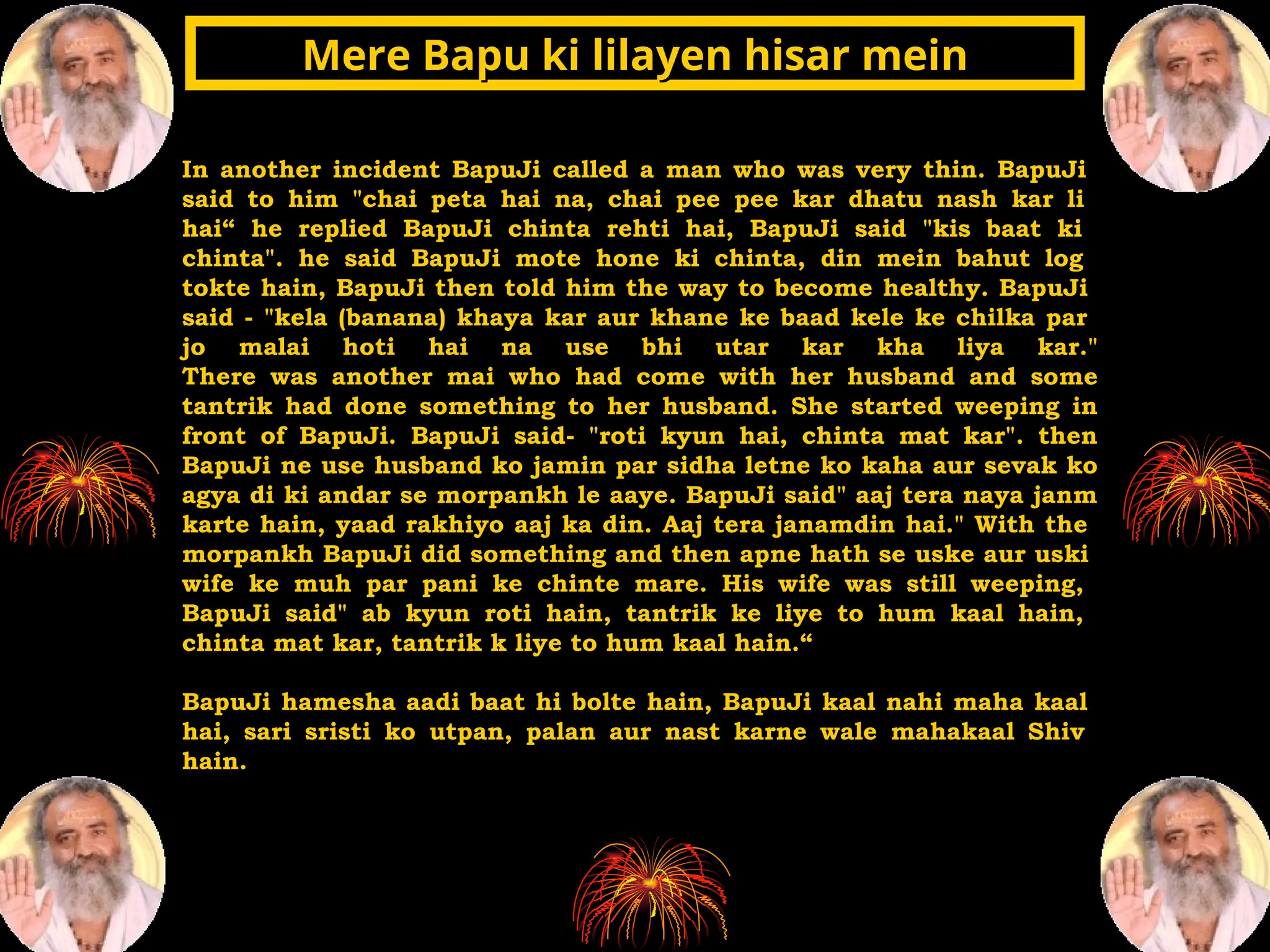 In another incident BapuJi called a man who was very thin. BapuJi
said to him "chai peta hai na, chai pee pee kar dhatu nash kar li
hai“ he replied BapuJi chinta rehti hai, BapuJi said "kis baat ki
chinta". he said BapuJi mote hone ki chinta, din mein bahut log
tokte hain, BapuJi then told him the way to become healthy. BapuJi
said - "kela (banana) khaya kar aur khane ke baad kele ke chilka par
jo malai hoti hai na use bhi utar kar kha liya kar."
There was another mai who had come with her husband and some
tantrik had done something to her husband. She started weeping in
front of BapuJi. BapuJi said- "roti kyun hai, chinta mat kar". then
BapuJi ne use husband ko jamin par sidha letne ko kaha aur sevak ko
agya di ki andar se morpankh le aaye. BapuJi said" aaj tera naya janm
karte hain, yaad rakhiyo aaj ka din. Aaj tera janamdin hai." With the
morpankh BapuJi did something and then apne hath se uske aur uski
wife ke muh par pani ke chinte mare. His wife was still weeping,
BapuJi said" ab kyun roti hain, tantrik ke liye to hum kaal hain,
chinta mat kar, tantrik k liye to hum kaal hain.“
BapuJi hamesha aadi baat hi bolte hain, BapuJi kaal nahi maha kaal
hai, sari sristi ko utpan, palan aur nast karne wale mahakaal Shiv
hain.
Mere Bapu ki lilayen hisar mein
Mere Bapu ki lilayen hisar mein
 