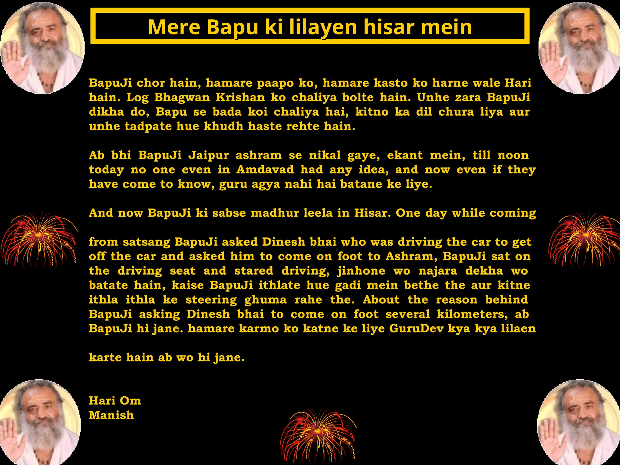 BapuJi chor hain, hamare paapo ko, hamare kasto ko harne wale Hari
hain. Log Bhagwan Krishan ko chaliya bolte hain. Unhe zara BapuJi
dikha do, Bapu se bada koi chaliya hai, kitno ka dil chura liya aur
unhe tadpate hue khudh haste rehte hain.
Ab bhi BapuJi Jaipur ashram se nikal gaye, ekant mein, till noon
today no one even in Amdavad had any idea, and now even if they
have come to know, guru agya nahi hai batane ke liye.
And now BapuJi ki sabse madhur leela in Hisar. One day while coming
from satsang BapuJi asked Dinesh bhai who was driving the car to get
off the car and asked him to come on foot to Ashram, BapuJi sat on
the driving seat and stared driving, jinhone wo najara dekha wo
batate hain, kaise BapuJi ithlate hue gadi mein bethe the aur kitne
ithla ithla ke steering ghuma rahe the. About the reason behind
BapuJi asking Dinesh bhai to come on foot several kilometers, ab
BapuJi hi jane. hamare karmo ko katne ke liye GuruDev kya kya lilaen
karte hain ab wo hi jane.
Hari Om
Manish
Mere Bapu ki lilayen hisar mein
Mere Bapu ki lilayen hisar mein
 