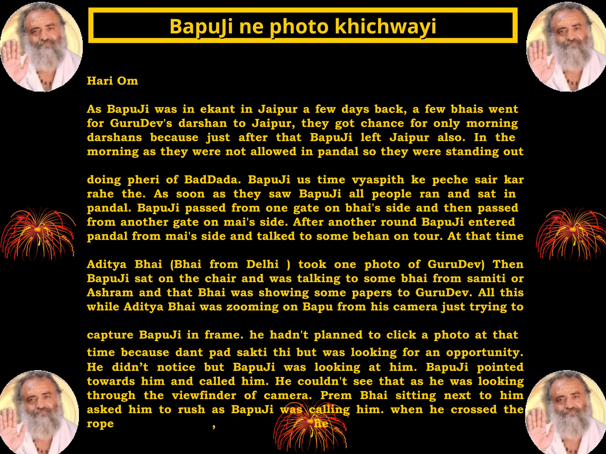 Hari Om
As BapuJi was in ekant in Jaipur a few days back, a few bhais went
for GuruDev's darshan to Jaipur, they got chance for only morning
darshans because just after that BapuJi left Jaipur also. In the
morning as they were not allowed in pandal so they were standing out
doing pheri of BadDada. BapuJi us time vyaspith ke peche sair kar
rahe the. As soon as they saw BapuJi all people ran and sat in
pandal. BapuJi passed from one gate on bhai's side and then passed
from another gate on mai's side. After another round BapuJi entered
pandal from mai's side and talked to some behan on tour. At that time
Aditya Bhai (Bhai from Delhi ) took one photo of GuruDev) Then
BapuJi sat on the chair and was talking to some bhai from samiti or
Ashram and that Bhai was showing some papers to GuruDev. All this
while Aditya Bhai was zooming on Bapu from his camera just trying to
capture BapuJi in frame. he hadn't planned to click a photo at that
time because dant pad sakti thi but was looking for an opportunity.
He didn’t notice but BapuJi was looking at him. BapuJi pointed
towards him and called him. He couldn't see that as he was looking
through the viewfinder of camera. Prem Bhai sitting next to him
asked him to rush as BapuJi was calling him. when he crossed the
rope , he
BapuJi ne photo khichwayi
BapuJi ne photo khichwayi
 