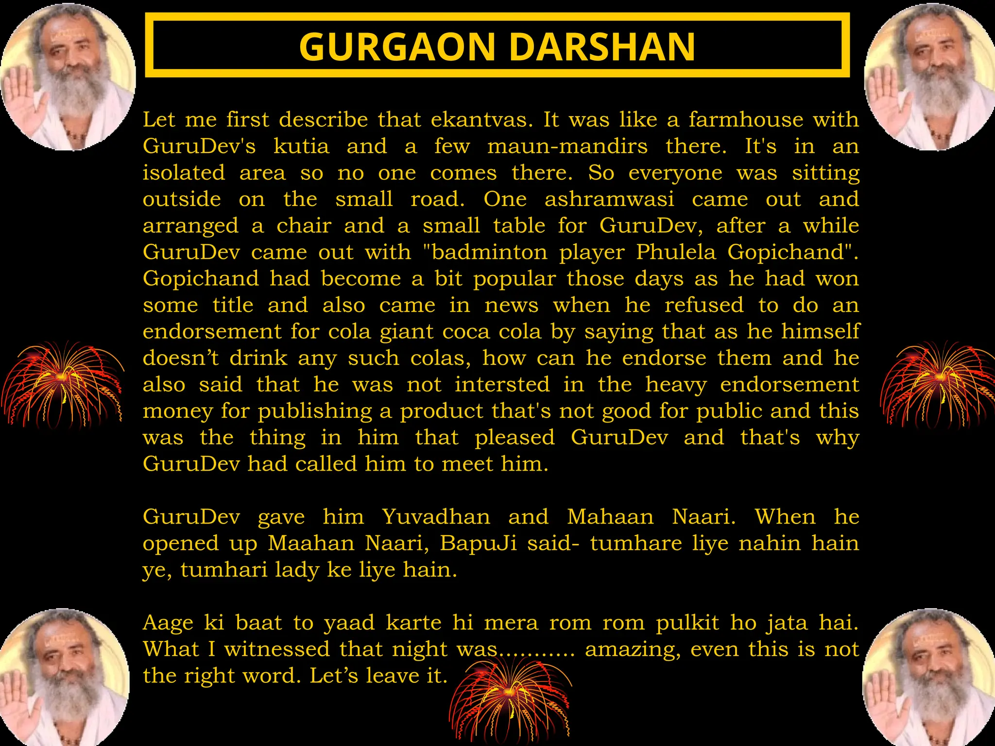 Let me first describe that ekantvas. It was like a farmhouse with
GuruDev's kutia and a few maun-mandirs there. It's in an
isolated area so no one comes there. So everyone was sitting
outside on the small road. One ashramwasi came out and
arranged a chair and a small table for GuruDev, after a while
GuruDev came out with "badminton player Phulela Gopichand".
Gopichand had become a bit popular those days as he had won
some title and also came in news when he refused to do an
endorsement for cola giant coca cola by saying that as he himself
doesn’t drink any such colas, how can he endorse them and he
also said that he was not intersted in the heavy endorsement
money for publishing a product that's not good for public and this
was the thing in him that pleased GuruDev and that's why
GuruDev had called him to meet him.
GuruDev gave him Yuvadhan and Mahaan Naari. When he
opened up Maahan Naari, BapuJi said- tumhare liye nahin hain
ye, tumhari lady ke liye hain.
Aage ki baat to yaad karte hi mera rom rom pulkit ho jata hai.
What I witnessed that night was........... amazing, even this is not
the right word. Let’s leave it.
GURGAON DARSHAN
GURGAON DARSHAN
 