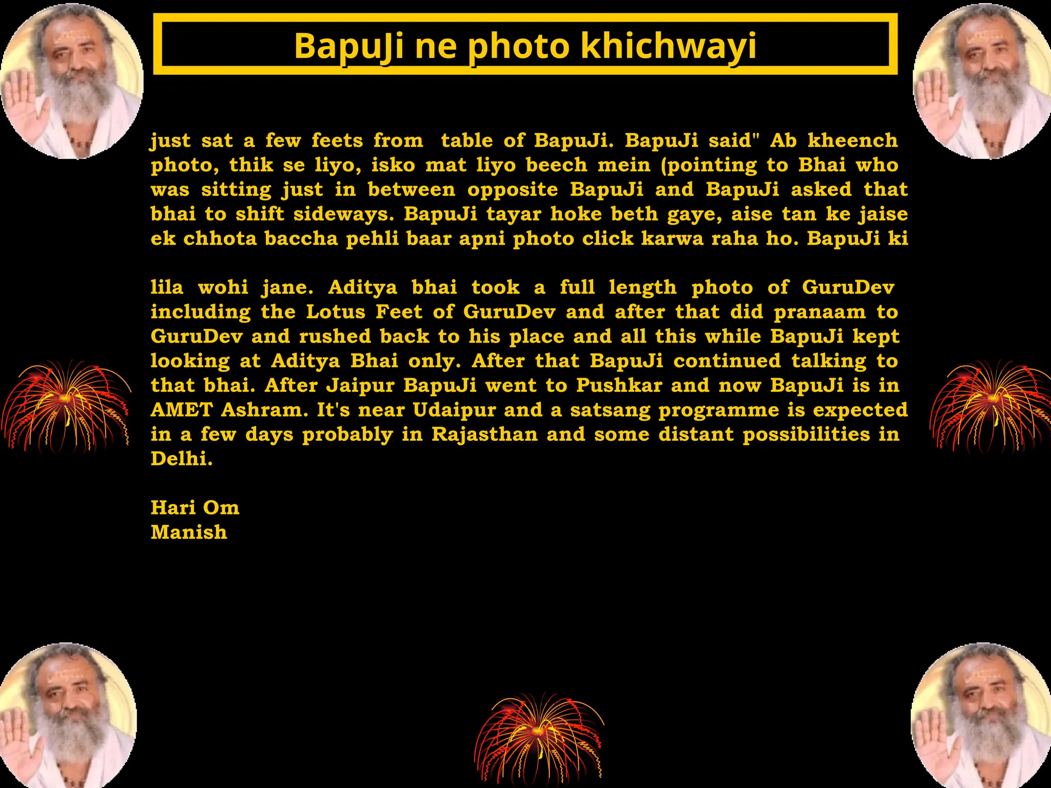 just sat a few feets from table of BapuJi. BapuJi said" Ab kheench
photo, thik se liyo, isko mat liyo beech mein (pointing to Bhai who
was sitting just in between opposite BapuJi and BapuJi asked that
bhai to shift sideways. BapuJi tayar hoke beth gaye, aise tan ke jaise
ek chhota baccha pehli baar apni photo click karwa raha ho. BapuJi ki
lila wohi jane. Aditya bhai took a full length photo of GuruDev
including the Lotus Feet of GuruDev and after that did pranaam to
GuruDev and rushed back to his place and all this while BapuJi kept
looking at Aditya Bhai only. After that BapuJi continued talking to
that bhai. After Jaipur BapuJi went to Pushkar and now BapuJi is in
AMET Ashram. It's near Udaipur and a satsang programme is expected
in a few days probably in Rajasthan and some distant possibilities in
Delhi.
Hari Om
Manish
BapuJi ne photo khichwayi
BapuJi ne photo khichwayi
 