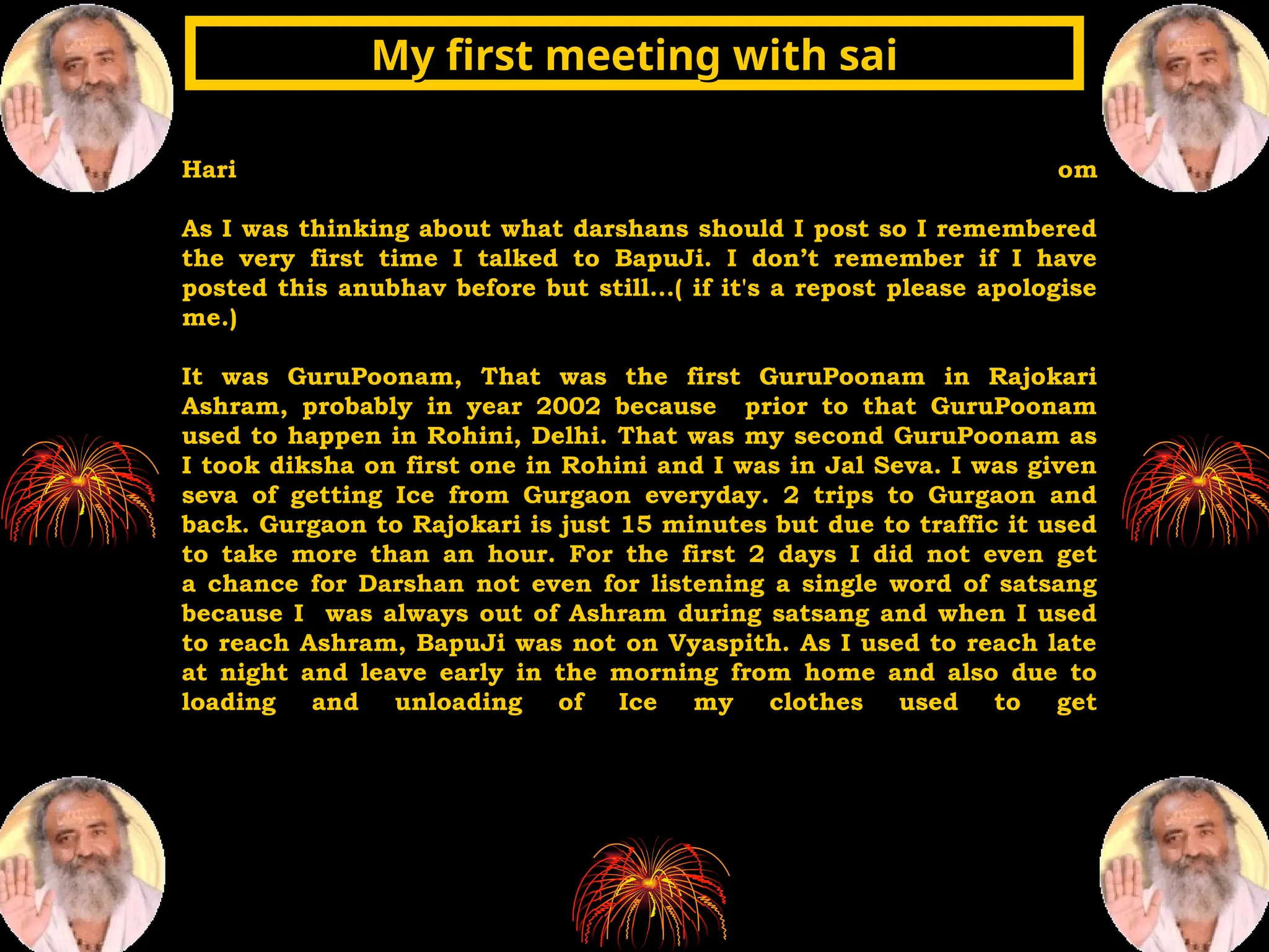 Hari om
As I was thinking about what darshans should I post so I remembered
the very first time I talked to BapuJi. I don’t remember if I have
posted this anubhav before but still...( if it's a repost please apologise
me.)
It was GuruPoonam, That was the first GuruPoonam in Rajokari
Ashram, probably in year 2002 because prior to that GuruPoonam
used to happen in Rohini, Delhi. That was my second GuruPoonam as
I took diksha on first one in Rohini and I was in Jal Seva. I was given
seva of getting Ice from Gurgaon everyday. 2 trips to Gurgaon and
back. Gurgaon to Rajokari is just 15 minutes but due to traffic it used
to take more than an hour. For the first 2 days I did not even get
a chance for Darshan not even for listening a single word of satsang
because I was always out of Ashram during satsang and when I used
to reach Ashram, BapuJi was not on Vyaspith. As I used to reach late
at night and leave early in the morning from home and also due to
loading and unloading of Ice my clothes used to get
My first meeting with sai
My first meeting with sai
 