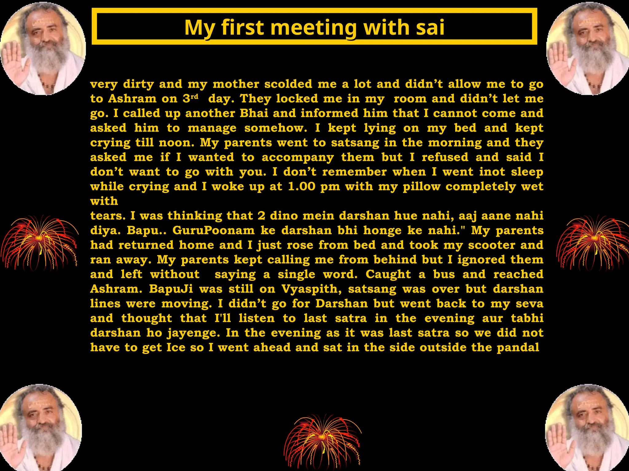 very dirty and my mother scolded me a lot and didn’t allow me to go
to Ashram on 3rd
day. They locked me in my room and didn’t let me
go. I called up another Bhai and informed him that I cannot come and
asked him to manage somehow. I kept lying on my bed and kept
crying till noon. My parents went to satsang in the morning and they
asked me if I wanted to accompany them but I refused and said I
don’t want to go with you. I don’t remember when I went inot sleep
while crying and I woke up at 1.00 pm with my pillow completely wet
with
tears. I was thinking that 2 dino mein darshan hue nahi, aaj aane nahi
diya. Bapu.. GuruPoonam ke darshan bhi honge ke nahi." My parents
had returned home and I just rose from bed and took my scooter and
ran away. My parents kept calling me from behind but I ignored them
and left without saying a single word. Caught a bus and reached
Ashram. BapuJi was still on Vyaspith, satsang was over but darshan
lines were moving. I didn’t go for Darshan but went back to my seva
and thought that I'll listen to last satra in the evening aur tabhi
darshan ho jayenge. In the evening as it was last satra so we did not
have to get Ice so I went ahead and sat in the side outside the pandal
My first meeting with sai
My first meeting with sai
 