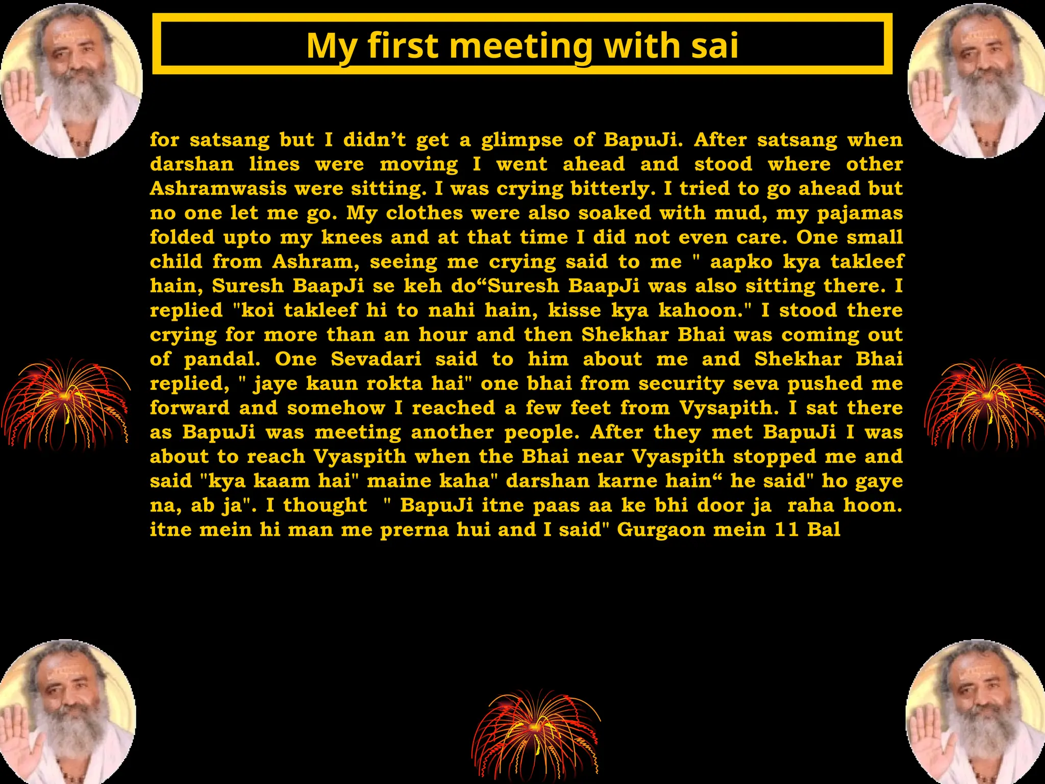 for satsang but I didn’t get a glimpse of BapuJi. After satsang when
darshan lines were moving I went ahead and stood where other
Ashramwasis were sitting. I was crying bitterly. I tried to go ahead but
no one let me go. My clothes were also soaked with mud, my pajamas
folded upto my knees and at that time I did not even care. One small
child from Ashram, seeing me crying said to me " aapko kya takleef
hain, Suresh BaapJi se keh do“Suresh BaapJi was also sitting there. I
replied "koi takleef hi to nahi hain, kisse kya kahoon." I stood there
crying for more than an hour and then Shekhar Bhai was coming out
of pandal. One Sevadari said to him about me and Shekhar Bhai
replied, " jaye kaun rokta hai" one bhai from security seva pushed me
forward and somehow I reached a few feet from Vysapith. I sat there
as BapuJi was meeting another people. After they met BapuJi I was
about to reach Vyaspith when the Bhai near Vyaspith stopped me and
said "kya kaam hai" maine kaha" darshan karne hain“ he said" ho gaye
na, ab ja". I thought " BapuJi itne paas aa ke bhi door ja raha hoon.
itne mein hi man me prerna hui and I said" Gurgaon mein 11 Bal
My first meeting with sai
My first meeting with sai
 
