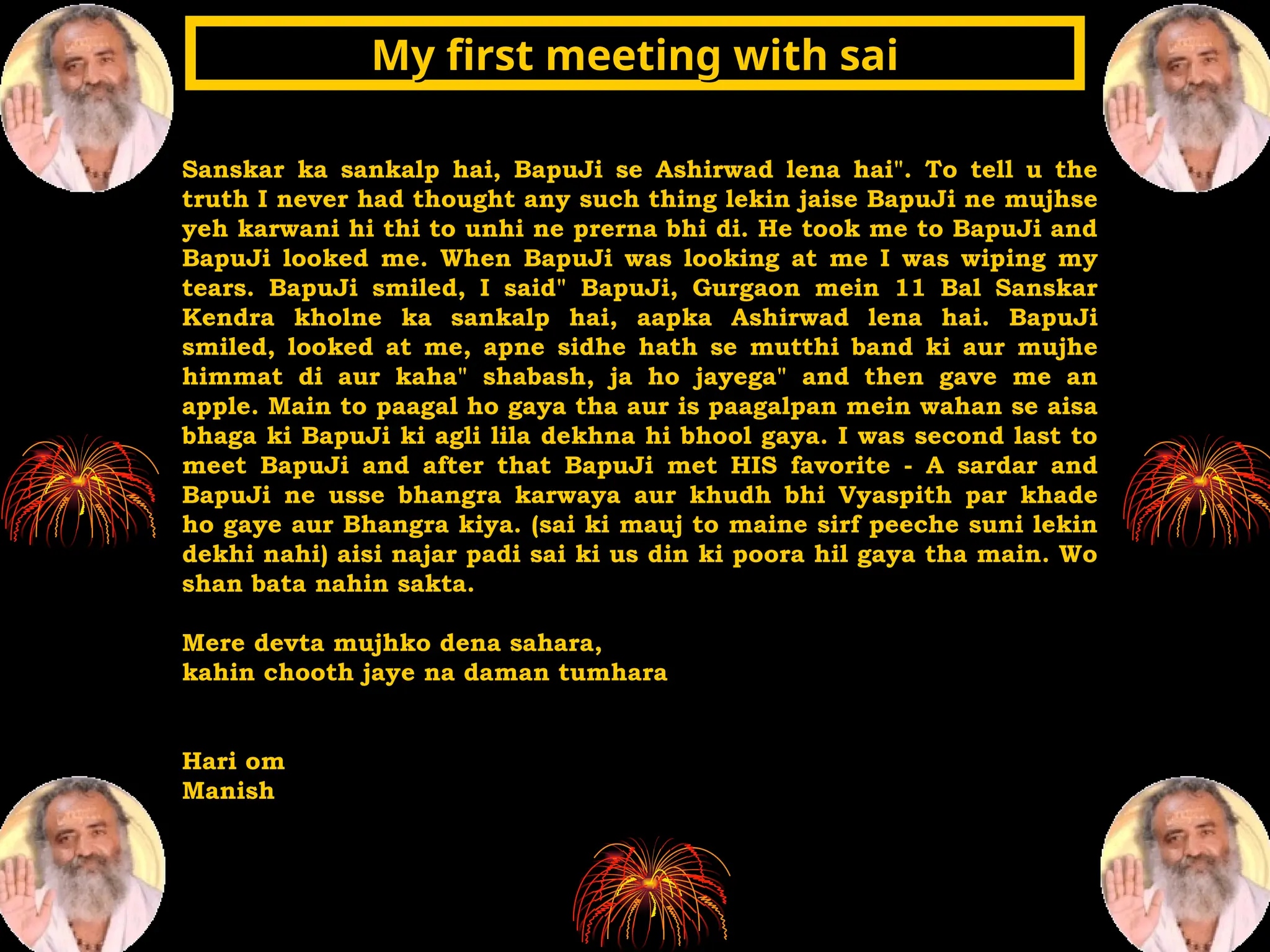 Sanskar ka sankalp hai, BapuJi se Ashirwad lena hai". To tell u the
truth I never had thought any such thing lekin jaise BapuJi ne mujhse
yeh karwani hi thi to unhi ne prerna bhi di. He took me to BapuJi and
BapuJi looked me. When BapuJi was looking at me I was wiping my
tears. BapuJi smiled, I said" BapuJi, Gurgaon mein 11 Bal Sanskar
Kendra kholne ka sankalp hai, aapka Ashirwad lena hai. BapuJi
smiled, looked at me, apne sidhe hath se mutthi band ki aur mujhe
himmat di aur kaha" shabash, ja ho jayega" and then gave me an
apple. Main to paagal ho gaya tha aur is paagalpan mein wahan se aisa
bhaga ki BapuJi ki agli lila dekhna hi bhool gaya. I was second last to
meet BapuJi and after that BapuJi met HIS favorite - A sardar and
BapuJi ne usse bhangra karwaya aur khudh bhi Vyaspith par khade
ho gaye aur Bhangra kiya. (sai ki mauj to maine sirf peeche suni lekin
dekhi nahi) aisi najar padi sai ki us din ki poora hil gaya tha main. Wo
shan bata nahin sakta.
Mere devta mujhko dena sahara,
kahin chooth jaye na daman tumhara
Hari om
Manish
My first meeting with sai
My first meeting with sai
 