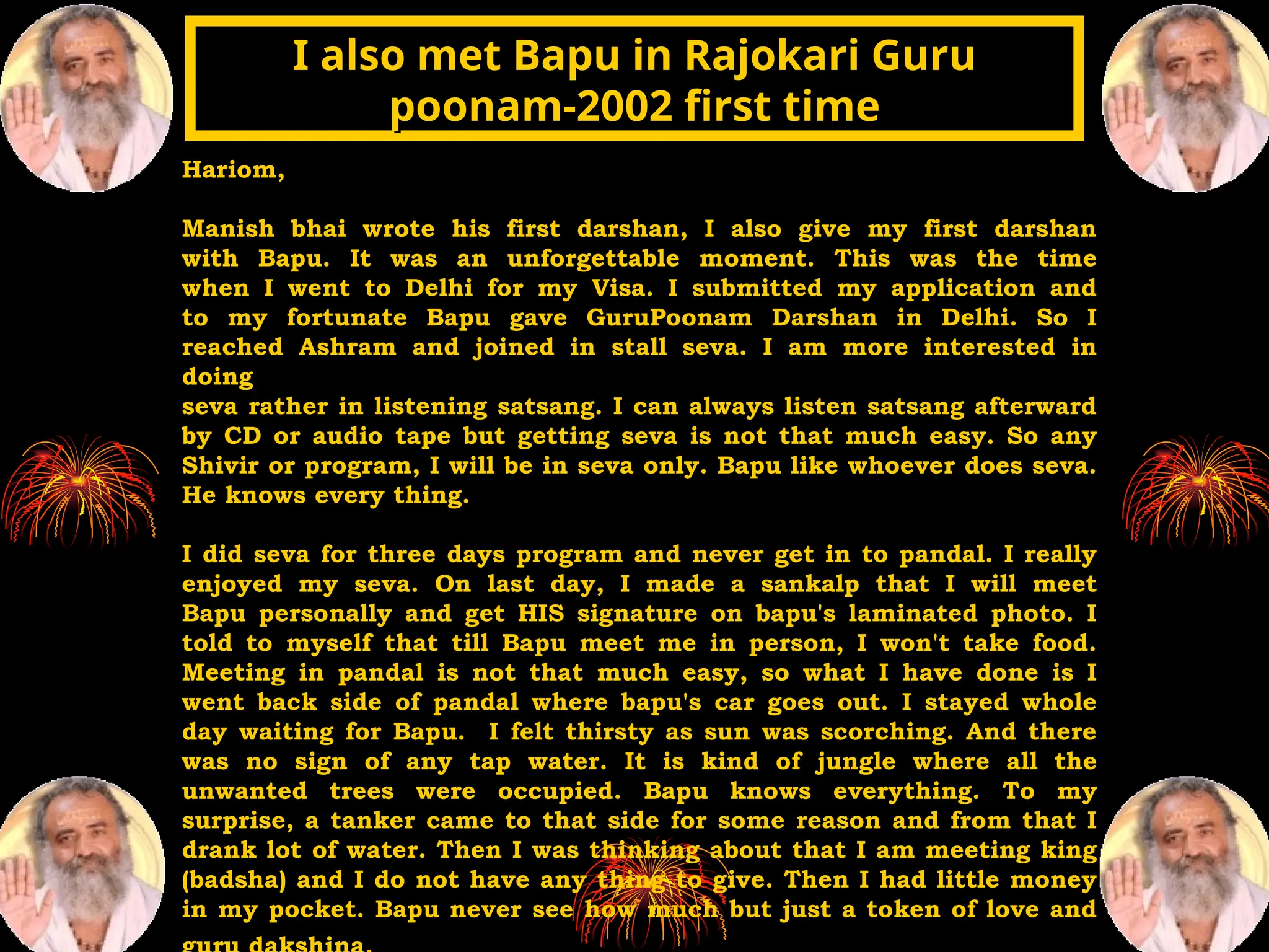 Hariom,
Manish bhai wrote his first darshan, I also give my first darshan
with Bapu. It was an unforgettable moment. This was the time
when I went to Delhi for my Visa. I submitted my application and
to my fortunate Bapu gave GuruPoonam Darshan in Delhi. So I
reached Ashram and joined in stall seva. I am more interested in
doing
seva rather in listening satsang. I can always listen satsang afterward
by CD or audio tape but getting seva is not that much easy. So any
Shivir or program, I will be in seva only. Bapu like whoever does seva.
He knows every thing.
I did seva for three days program and never get in to pandal. I really
enjoyed my seva. On last day, I made a sankalp that I will meet
Bapu personally and get HIS signature on bapu's laminated photo. I
told to myself that till Bapu meet me in person, I won't take food.
Meeting in pandal is not that much easy, so what I have done is I
went back side of pandal where bapu's car goes out. I stayed whole
day waiting for Bapu. I felt thirsty as sun was scorching. And there
was no sign of any tap water. It is kind of jungle where all the
unwanted trees were occupied. Bapu knows everything. To my
surprise, a tanker came to that side for some reason and from that I
drank lot of water. Then I was thinking about that I am meeting king
(badsha) and I do not have any thing to give. Then I had little money
in my pocket. Bapu never see how much but just a token of love and
I also met Bapu in Rajokari Guru
I also met Bapu in Rajokari Guru
poonam-2002 first time
poonam-2002 first time
 