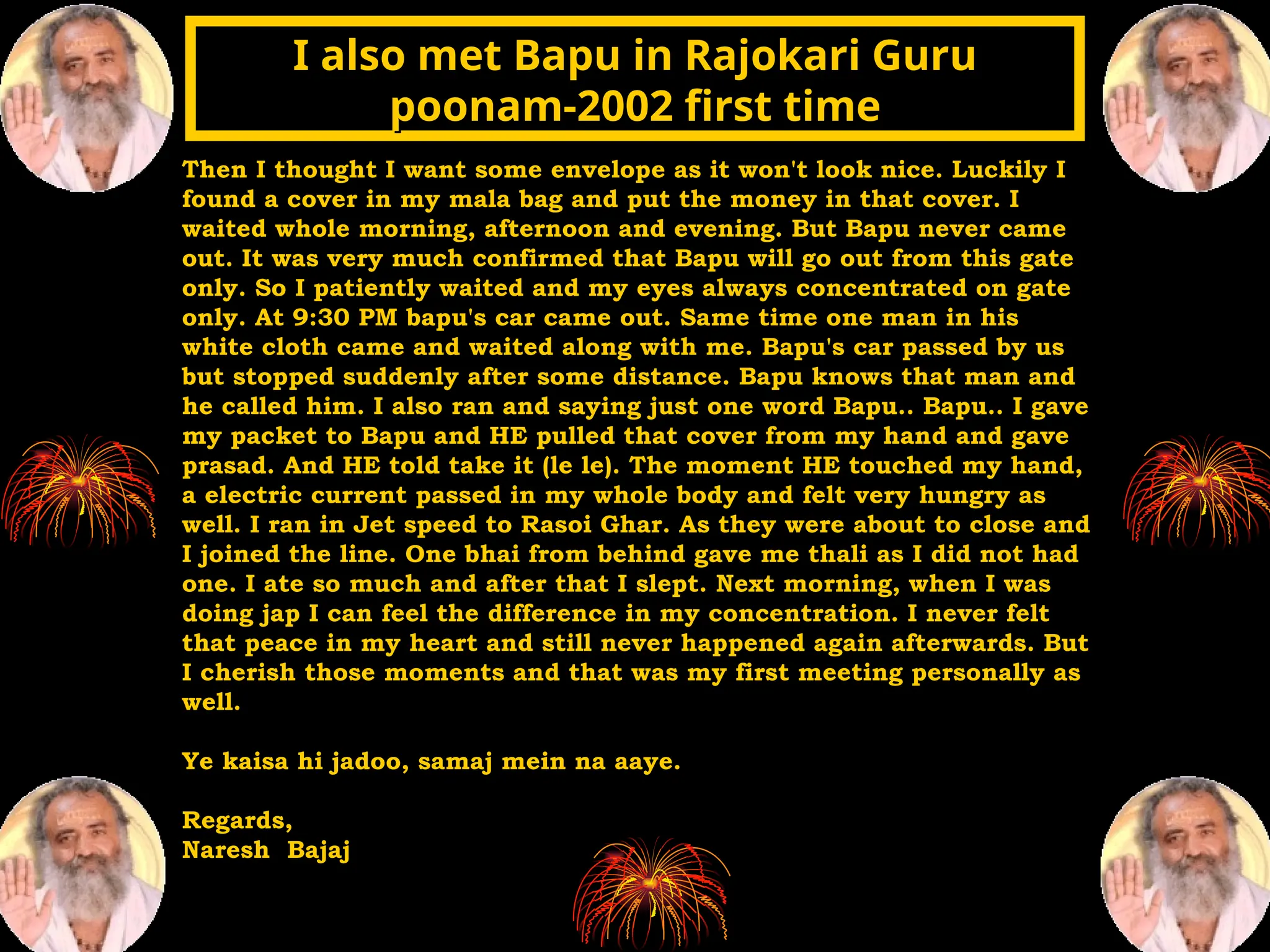 Then I thought I want some envelope as it won't look nice. Luckily I
found a cover in my mala bag and put the money in that cover. I
waited whole morning, afternoon and evening. But Bapu never came
out. It was very much confirmed that Bapu will go out from this gate
only. So I patiently waited and my eyes always concentrated on gate
only. At 9:30 PM bapu's car came out. Same time one man in his
white cloth came and waited along with me. Bapu's car passed by us
but stopped suddenly after some distance. Bapu knows that man and
he called him. I also ran and saying just one word Bapu.. Bapu.. I gave
my packet to Bapu and HE pulled that cover from my hand and gave
prasad. And HE told take it (le le). The moment HE touched my hand,
a electric current passed in my whole body and felt very hungry as
well. I ran in Jet speed to Rasoi Ghar. As they were about to close and
I joined the line. One bhai from behind gave me thali as I did not had
one. I ate so much and after that I slept. Next morning, when I was
doing jap I can feel the difference in my concentration. I never felt
that peace in my heart and still never happened again afterwards. But
I cherish those moments and that was my first meeting personally as
well.
Ye kaisa hi jadoo, samaj mein na aaye.
Regards,
Naresh Bajaj
I also met Bapu in Rajokari Guru
I also met Bapu in Rajokari Guru
poonam-2002 first time
poonam-2002 first time
 