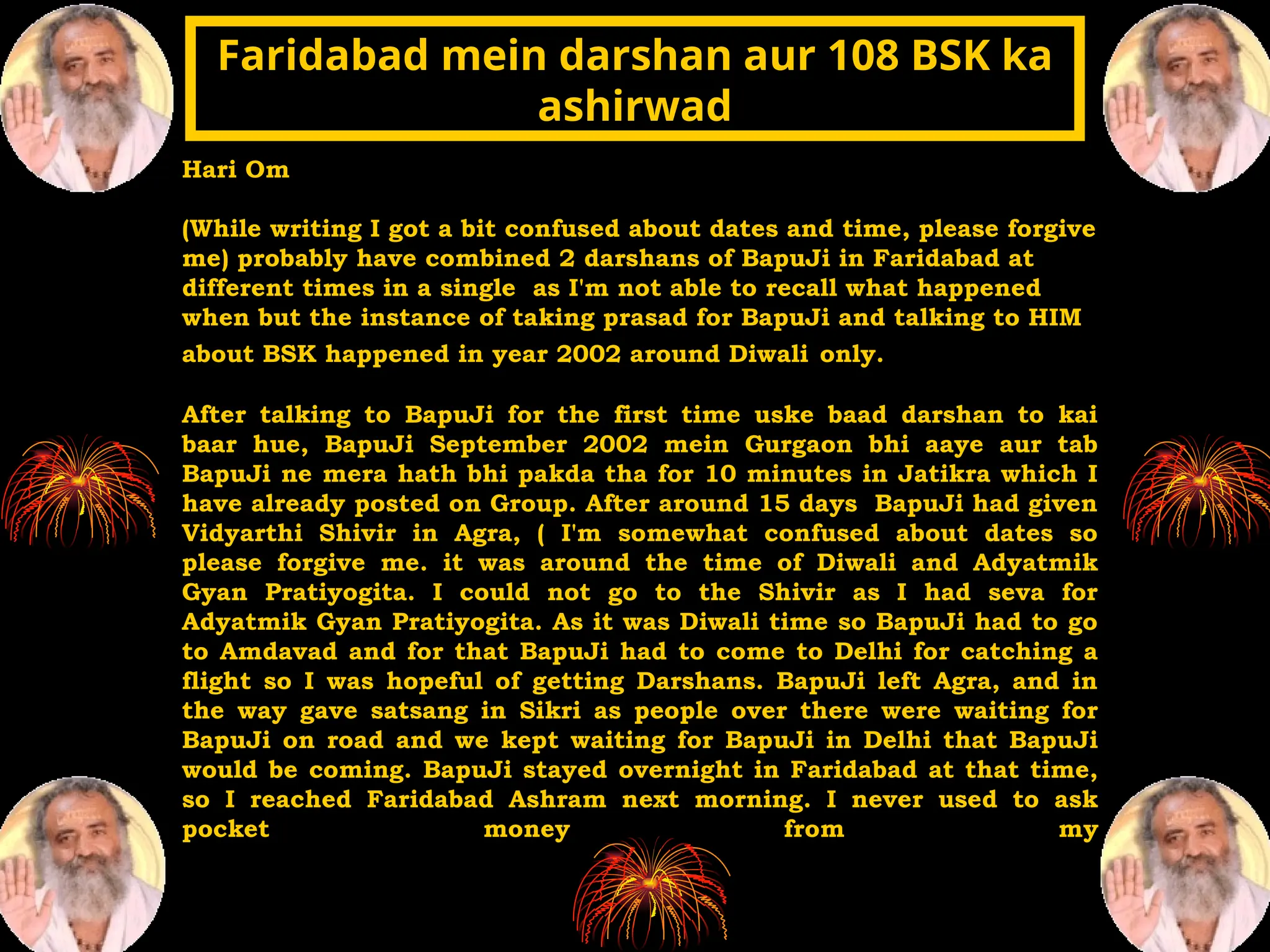Hari Om
(While writing I got a bit confused about dates and time, please forgive
me) probably have combined 2 darshans of BapuJi in Faridabad at
different times in a single as I'm not able to recall what happened
when but the instance of taking prasad for BapuJi and talking to HIM
about BSK happened in year 2002 around Diwali only.
After talking to BapuJi for the first time uske baad darshan to kai
baar hue, BapuJi September 2002 mein Gurgaon bhi aaye aur tab
BapuJi ne mera hath bhi pakda tha for 10 minutes in Jatikra which I
have already posted on Group. After around 15 days BapuJi had given
Vidyarthi Shivir in Agra, ( I'm somewhat confused about dates so
please forgive me. it was around the time of Diwali and Adyatmik
Gyan Pratiyogita. I could not go to the Shivir as I had seva for
Adyatmik Gyan Pratiyogita. As it was Diwali time so BapuJi had to go
to Amdavad and for that BapuJi had to come to Delhi for catching a
flight so I was hopeful of getting Darshans. BapuJi left Agra, and in
the way gave satsang in Sikri as people over there were waiting for
BapuJi on road and we kept waiting for BapuJi in Delhi that BapuJi
would be coming. BapuJi stayed overnight in Faridabad at that time,
so I reached Faridabad Ashram next morning. I never used to ask
pocket money from my
Faridabad mein darshan aur 108 BSK ka
Faridabad mein darshan aur 108 BSK ka
ashirwad
ashirwad
 