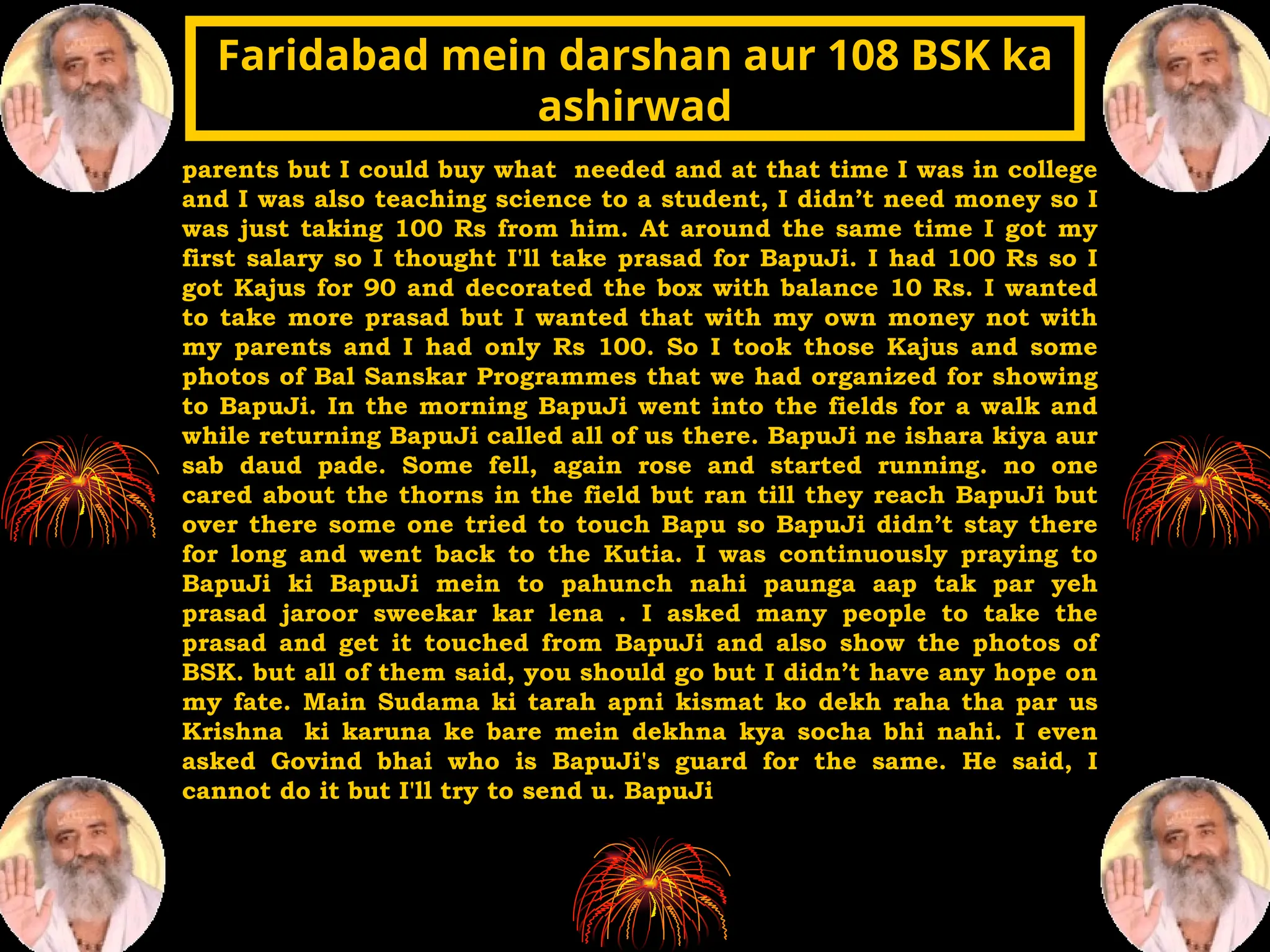 parents but I could buy what needed and at that time I was in college
and I was also teaching science to a student, I didn’t need money so I
was just taking 100 Rs from him. At around the same time I got my
first salary so I thought I'll take prasad for BapuJi. I had 100 Rs so I
got Kajus for 90 and decorated the box with balance 10 Rs. I wanted
to take more prasad but I wanted that with my own money not with
my parents and I had only Rs 100. So I took those Kajus and some
photos of Bal Sanskar Programmes that we had organized for showing
to BapuJi. In the morning BapuJi went into the fields for a walk and
while returning BapuJi called all of us there. BapuJi ne ishara kiya aur
sab daud pade. Some fell, again rose and started running. no one
cared about the thorns in the field but ran till they reach BapuJi but
over there some one tried to touch Bapu so BapuJi didn’t stay there
for long and went back to the Kutia. I was continuously praying to
BapuJi ki BapuJi mein to pahunch nahi paunga aap tak par yeh
prasad jaroor sweekar kar lena . I asked many people to take the
prasad and get it touched from BapuJi and also show the photos of
BSK. but all of them said, you should go but I didn’t have any hope on
my fate. Main Sudama ki tarah apni kismat ko dekh raha tha par us
Krishna ki karuna ke bare mein dekhna kya socha bhi nahi. I even
asked Govind bhai who is BapuJi's guard for the same. He said, I
cannot do it but I'll try to send u. BapuJi
Faridabad mein darshan aur 108 BSK ka
Faridabad mein darshan aur 108 BSK ka
ashirwad
ashirwad
 