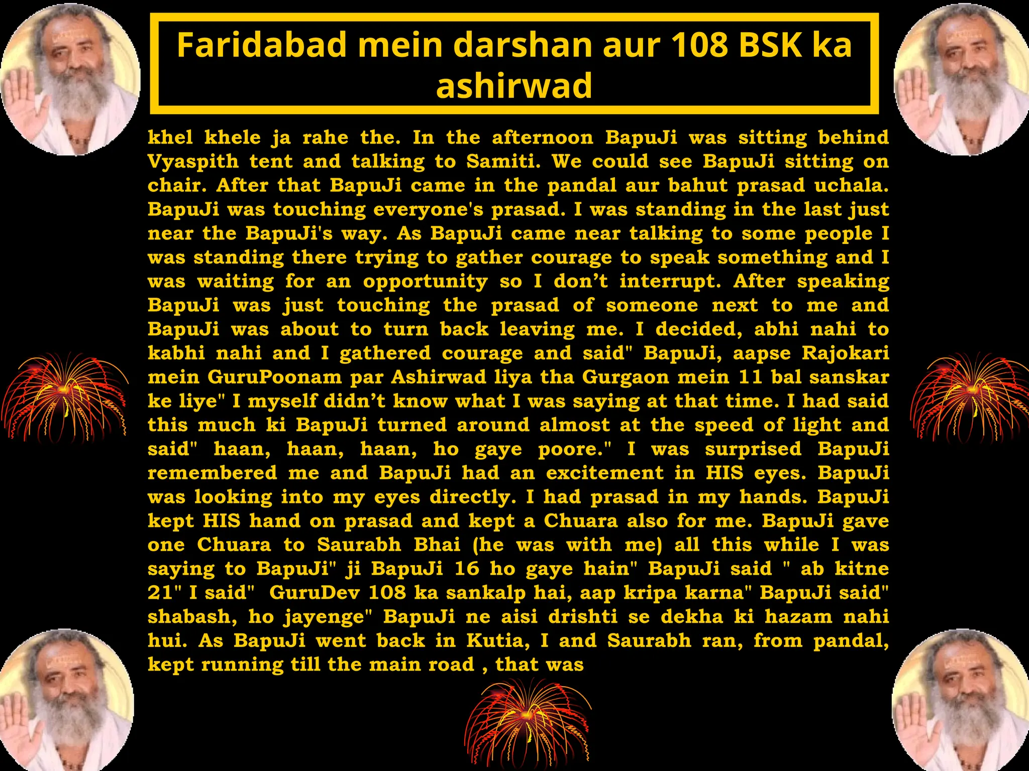 khel khele ja rahe the. In the afternoon BapuJi was sitting behind
Vyaspith tent and talking to Samiti. We could see BapuJi sitting on
chair. After that BapuJi came in the pandal aur bahut prasad uchala.
BapuJi was touching everyone's prasad. I was standing in the last just
near the BapuJi's way. As BapuJi came near talking to some people I
was standing there trying to gather courage to speak something and I
was waiting for an opportunity so I don’t interrupt. After speaking
BapuJi was just touching the prasad of someone next to me and
BapuJi was about to turn back leaving me. I decided, abhi nahi to
kabhi nahi and I gathered courage and said" BapuJi, aapse Rajokari
mein GuruPoonam par Ashirwad liya tha Gurgaon mein 11 bal sanskar
ke liye" I myself didn’t know what I was saying at that time. I had said
this much ki BapuJi turned around almost at the speed of light and
said" haan, haan, haan, ho gaye poore." I was surprised BapuJi
remembered me and BapuJi had an excitement in HIS eyes. BapuJi
was looking into my eyes directly. I had prasad in my hands. BapuJi
kept HIS hand on prasad and kept a Chuara also for me. BapuJi gave
one Chuara to Saurabh Bhai (he was with me) all this while I was
saying to BapuJi" ji BapuJi 16 ho gaye hain" BapuJi said " ab kitne
21" I said" GuruDev 108 ka sankalp hai, aap kripa karna" BapuJi said"
shabash, ho jayenge" BapuJi ne aisi drishti se dekha ki hazam nahi
hui. As BapuJi went back in Kutia, I and Saurabh ran, from pandal,
kept running till the main road , that was
Faridabad mein darshan aur 108 BSK ka
Faridabad mein darshan aur 108 BSK ka
ashirwad
ashirwad
 