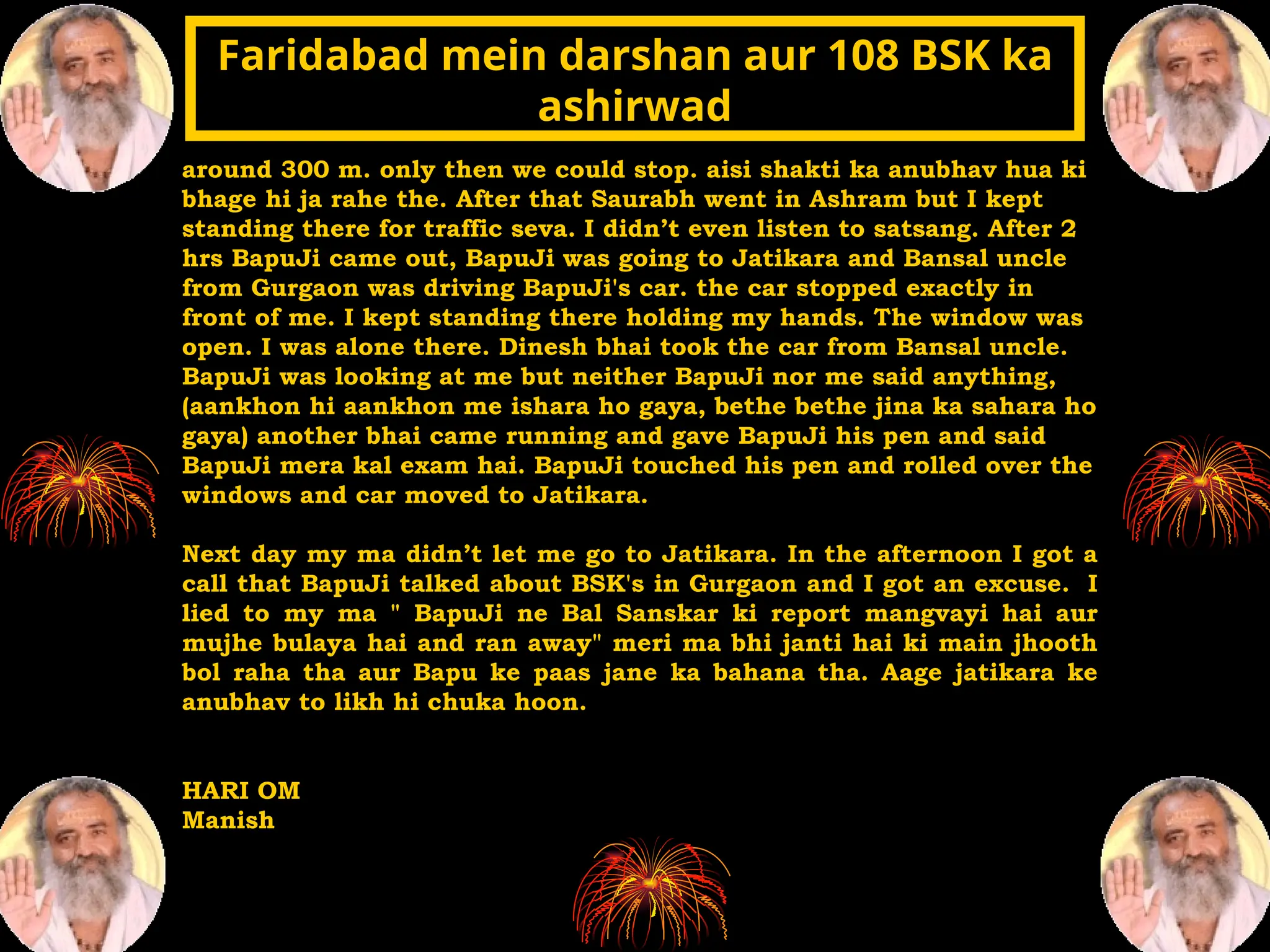 around 300 m. only then we could stop. aisi shakti ka anubhav hua ki
bhage hi ja rahe the. After that Saurabh went in Ashram but I kept
standing there for traffic seva. I didn’t even listen to satsang. After 2
hrs BapuJi came out, BapuJi was going to Jatikara and Bansal uncle
from Gurgaon was driving BapuJi's car. the car stopped exactly in
front of me. I kept standing there holding my hands. The window was
open. I was alone there. Dinesh bhai took the car from Bansal uncle.
BapuJi was looking at me but neither BapuJi nor me said anything,
(aankhon hi aankhon me ishara ho gaya, bethe bethe jina ka sahara ho
gaya) another bhai came running and gave BapuJi his pen and said
BapuJi mera kal exam hai. BapuJi touched his pen and rolled over the
windows and car moved to Jatikara.
Next day my ma didn’t let me go to Jatikara. In the afternoon I got a
call that BapuJi talked about BSK's in Gurgaon and I got an excuse. I
lied to my ma " BapuJi ne Bal Sanskar ki report mangvayi hai aur
mujhe bulaya hai and ran away" meri ma bhi janti hai ki main jhooth
bol raha tha aur Bapu ke paas jane ka bahana tha. Aage jatikara ke
anubhav to likh hi chuka hoon.
HARI OM
Manish
Faridabad mein darshan aur 108 BSK ka
Faridabad mein darshan aur 108 BSK ka
ashirwad
ashirwad
 