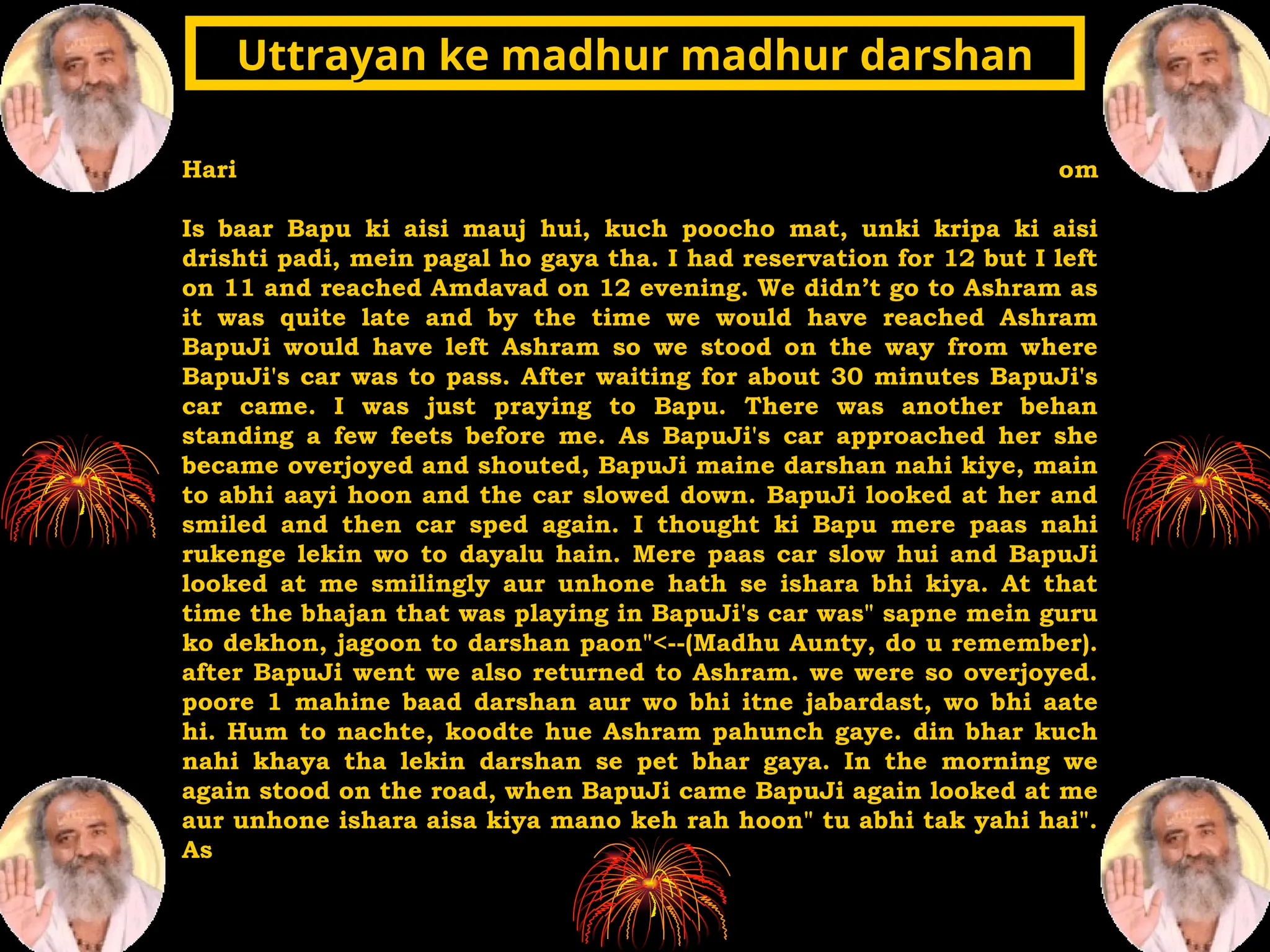 Hari om
Is baar Bapu ki aisi mauj hui, kuch poocho mat, unki kripa ki aisi
drishti padi, mein pagal ho gaya tha. I had reservation for 12 but I left
on 11 and reached Amdavad on 12 evening. We didn’t go to Ashram as
it was quite late and by the time we would have reached Ashram
BapuJi would have left Ashram so we stood on the way from where
BapuJi's car was to pass. After waiting for about 30 minutes BapuJi's
car came. I was just praying to Bapu. There was another behan
standing a few feets before me. As BapuJi's car approached her she
became overjoyed and shouted, BapuJi maine darshan nahi kiye, main
to abhi aayi hoon and the car slowed down. BapuJi looked at her and
smiled and then car sped again. I thought ki Bapu mere paas nahi
rukenge lekin wo to dayalu hain. Mere paas car slow hui and BapuJi
looked at me smilingly aur unhone hath se ishara bhi kiya. At that
time the bhajan that was playing in BapuJi's car was" sapne mein guru
ko dekhon, jagoon to darshan paon"<--(Madhu Aunty, do u remember).
after BapuJi went we also returned to Ashram. we were so overjoyed.
poore 1 mahine baad darshan aur wo bhi itne jabardast, wo bhi aate
hi. Hum to nachte, koodte hue Ashram pahunch gaye. din bhar kuch
nahi khaya tha lekin darshan se pet bhar gaya. In the morning we
again stood on the road, when BapuJi came BapuJi again looked at me
aur unhone ishara aisa kiya mano keh rah hoon" tu abhi tak yahi hai".
As
Uttrayan ke madhur madhur darshan
Uttrayan ke madhur madhur darshan
 