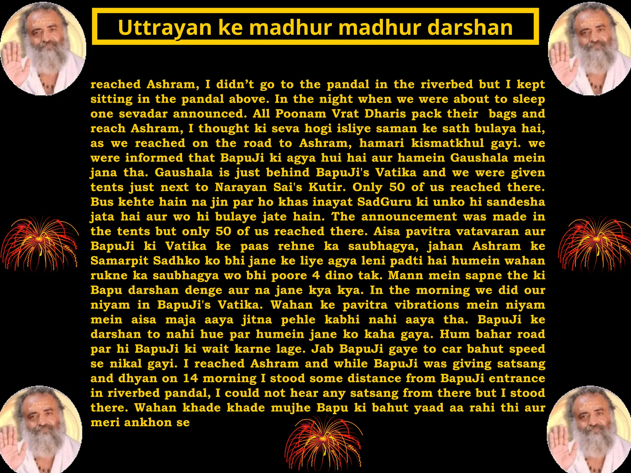 reached Ashram, I didn’t go to the pandal in the riverbed but I kept
sitting in the pandal above. In the night when we were about to sleep
one sevadar announced. All Poonam Vrat Dharis pack their bags and
reach Ashram, I thought ki seva hogi isliye saman ke sath bulaya hai,
as we reached on the road to Ashram, hamari kismatkhul gayi. we
were informed that BapuJi ki agya hui hai aur hamein Gaushala mein
jana tha. Gaushala is just behind BapuJi's Vatika and we were given
tents just next to Narayan Sai's Kutir. Only 50 of us reached there.
Bus kehte hain na jin par ho khas inayat SadGuru ki unko hi sandesha
jata hai aur wo hi bulaye jate hain. The announcement was made in
the tents but only 50 of us reached there. Aisa pavitra vatavaran aur
BapuJi ki Vatika ke paas rehne ka saubhagya, jahan Ashram ke
Samarpit Sadhko ko bhi jane ke liye agya leni padti hai humein wahan
rukne ka saubhagya wo bhi poore 4 dino tak. Mann mein sapne the ki
Bapu darshan denge aur na jane kya kya. In the morning we did our
niyam in BapuJi's Vatika. Wahan ke pavitra vibrations mein niyam
mein aisa maja aaya jitna pehle kabhi nahi aaya tha. BapuJi ke
darshan to nahi hue par humein jane ko kaha gaya. Hum bahar road
par hi BapuJi ki wait karne lage. Jab BapuJi gaye to car bahut speed
se nikal gayi. I reached Ashram and while BapuJi was giving satsang
and dhyan on 14 morning I stood some distance from BapuJi entrance
in riverbed pandal, I could not hear any satsang from there but I stood
there. Wahan khade khade mujhe Bapu ki bahut yaad aa rahi thi aur
meri ankhon se
Uttrayan ke madhur madhur darshan
Uttrayan ke madhur madhur darshan
 