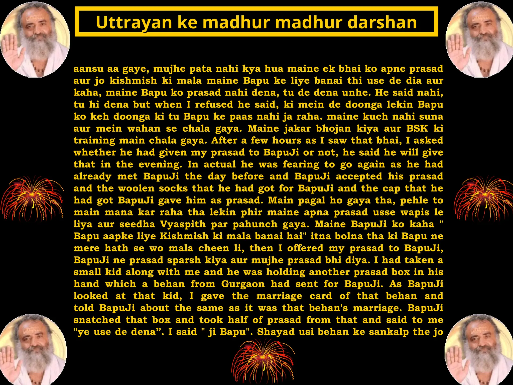 aansu aa gaye, mujhe pata nahi kya hua maine ek bhai ko apne prasad
aur jo kishmish ki mala maine Bapu ke liye banai thi use de dia aur
kaha, maine Bapu ko prasad nahi dena, tu de dena unhe. He said nahi,
tu hi dena but when I refused he said, ki mein de doonga lekin Bapu
ko keh doonga ki tu Bapu ke paas nahi ja raha. maine kuch nahi suna
aur mein wahan se chala gaya. Maine jakar bhojan kiya aur BSK ki
training main chala gaya. After a few hours as I saw that bhai, I asked
whether he had given my prasad to BapuJi or not, he said he will give
that in the evening. In actual he was fearing to go again as he had
already met BapuJi the day before and BapuJi accepted his prasad
and the woolen socks that he had got for BapuJi and the cap that he
had got BapuJi gave him as prasad. Main pagal ho gaya tha, pehle to
main mana kar raha tha lekin phir maine apna prasad usse wapis le
liya aur seedha Vyaspith par pahunch gaya. Maine BapuJi ko kaha "
Bapu aapke liye Kishmish ki mala banai hai" itna bolna tha ki Bapu ne
mere hath se wo mala cheen li, then I offered my prasad to BapuJi,
BapuJi ne prasad sparsh kiya aur mujhe prasad bhi diya. I had taken a
small kid along with me and he was holding another prasad box in his
hand which a behan from Gurgaon had sent for BapuJi. As BapuJi
looked at that kid, I gave the marriage card of that behan and
told BapuJi about the same as it was that behan's marriage. BapuJi
snatched that box and took half of prasad from that and said to me
"ye use de dena”. I said " ji Bapu". Shayad usi behan ke sankalp the jo
Uttrayan ke madhur madhur darshan
Uttrayan ke madhur madhur darshan
 
