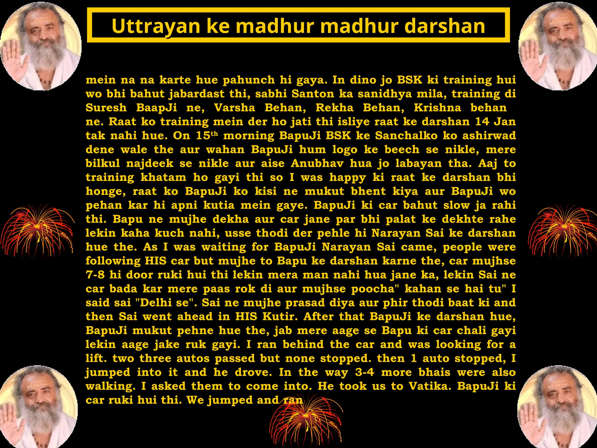 mein na na karte hue pahunch hi gaya. In dino jo BSK ki training hui
wo bhi bahut jabardast thi, sabhi Santon ka sanidhya mila, training di
Suresh BaapJi ne, Varsha Behan, Rekha Behan, Krishna behan
ne. Raat ko training mein der ho jati thi isliye raat ke darshan 14 Jan
tak nahi hue. On 15th
morning BapuJi BSK ke Sanchalko ko ashirwad
dene wale the aur wahan BapuJi hum logo ke beech se nikle, mere
bilkul najdeek se nikle aur aise Anubhav hua jo labayan tha. Aaj to
training khatam ho gayi thi so I was happy ki raat ke darshan bhi
honge, raat ko BapuJi ko kisi ne mukut bhent kiya aur BapuJi wo
pehan kar hi apni kutia mein gaye. BapuJi ki car bahut slow ja rahi
thi. Bapu ne mujhe dekha aur car jane par bhi palat ke dekhte rahe
lekin kaha kuch nahi, usse thodi der pehle hi Narayan Sai ke darshan
hue the. As I was waiting for BapuJi Narayan Sai came, people were
following HIS car but mujhe to Bapu ke darshan karne the, car mujhse
7-8 hi door ruki hui thi lekin mera man nahi hua jane ka, lekin Sai ne
car bada kar mere paas rok di aur mujhse poocha" kahan se hai tu" I
said sai "Delhi se". Sai ne mujhe prasad diya aur phir thodi baat ki and
then Sai went ahead in HIS Kutir. After that BapuJi ke darshan hue,
BapuJi mukut pehne hue the, jab mere aage se Bapu ki car chali gayi
lekin aage jake ruk gayi. I ran behind the car and was looking for a
lift. two three autos passed but none stopped. then 1 auto stopped, I
jumped into it and he drove. In the way 3-4 more bhais were also
walking. I asked them to come into. He took us to Vatika. BapuJi ki
car ruki hui thi. We jumped and ran
Uttrayan ke madhur madhur darshan
Uttrayan ke madhur madhur darshan
 