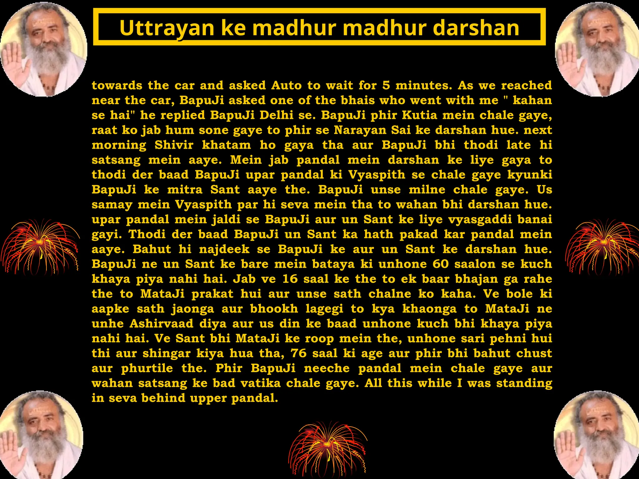 towards the car and asked Auto to wait for 5 minutes. As we reached
near the car, BapuJi asked one of the bhais who went with me " kahan
se hai" he replied BapuJi Delhi se. BapuJi phir Kutia mein chale gaye,
raat ko jab hum sone gaye to phir se Narayan Sai ke darshan hue. next
morning Shivir khatam ho gaya tha aur BapuJi bhi thodi late hi
satsang mein aaye. Mein jab pandal mein darshan ke liye gaya to
thodi der baad BapuJi upar pandal ki Vyaspith se chale gaye kyunki
BapuJi ke mitra Sant aaye the. BapuJi unse milne chale gaye. Us
samay mein Vyaspith par hi seva mein tha to wahan bhi darshan hue.
upar pandal mein jaldi se BapuJi aur un Sant ke liye vyasgaddi banai
gayi. Thodi der baad BapuJi un Sant ka hath pakad kar pandal mein
aaye. Bahut hi najdeek se BapuJi ke aur un Sant ke darshan hue.
BapuJi ne un Sant ke bare mein bataya ki unhone 60 saalon se kuch
khaya piya nahi hai. Jab ve 16 saal ke the to ek baar bhajan ga rahe
the to MataJi prakat hui aur unse sath chalne ko kaha. Ve bole ki
aapke sath jaonga aur bhookh lagegi to kya khaonga to MataJi ne
unhe Ashirvaad diya aur us din ke baad unhone kuch bhi khaya piya
nahi hai. Ve Sant bhi MataJi ke roop mein the, unhone sari pehni hui
thi aur shingar kiya hua tha, 76 saal ki age aur phir bhi bahut chust
aur phurtile the. Phir BapuJi neeche pandal mein chale gaye aur
wahan satsang ke bad vatika chale gaye. All this while I was standing
in seva behind upper pandal.
Uttrayan ke madhur madhur darshan
Uttrayan ke madhur madhur darshan
 