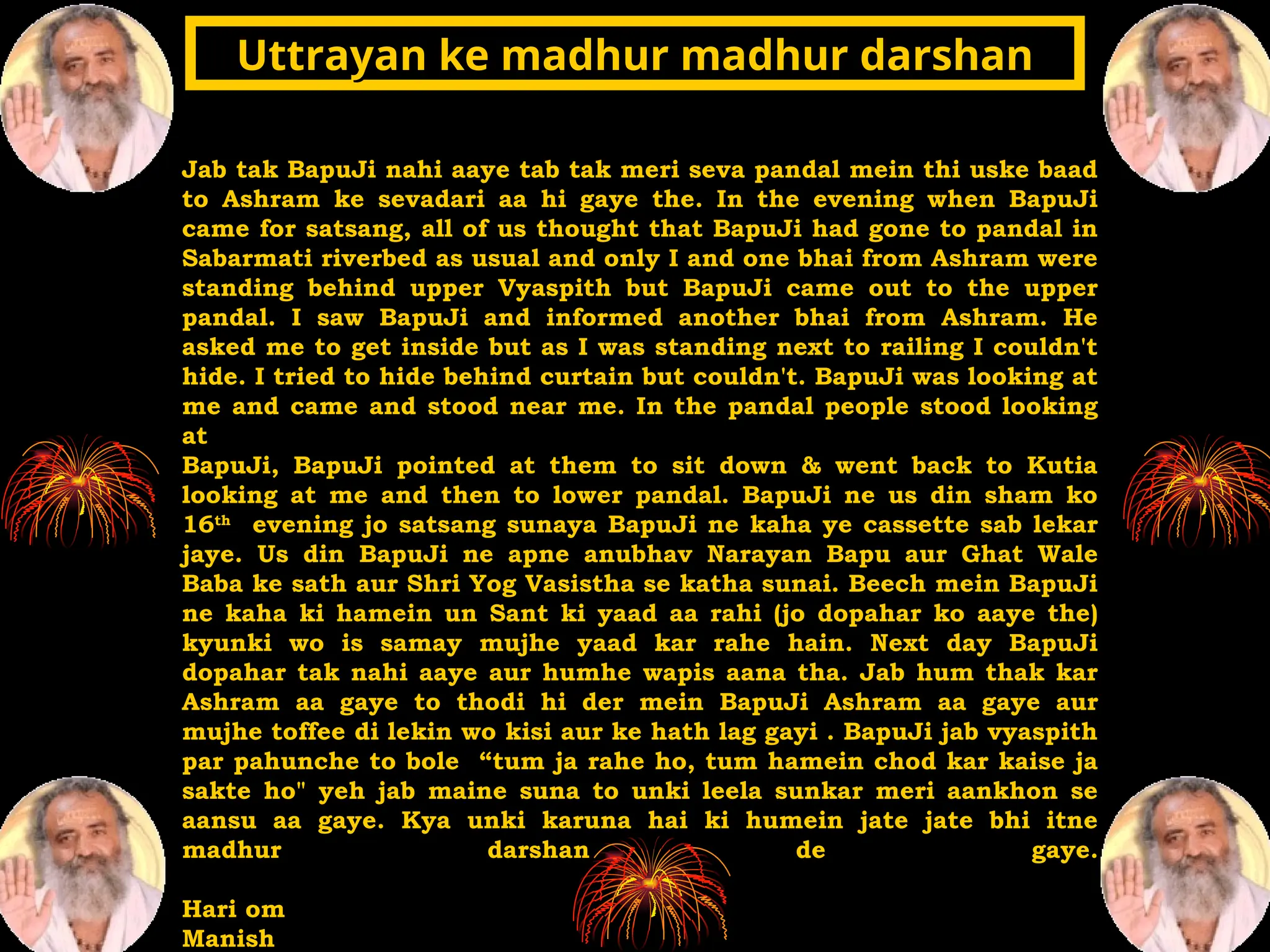 Jab tak BapuJi nahi aaye tab tak meri seva pandal mein thi uske baad
to Ashram ke sevadari aa hi gaye the. In the evening when BapuJi
came for satsang, all of us thought that BapuJi had gone to pandal in
Sabarmati riverbed as usual and only I and one bhai from Ashram were
standing behind upper Vyaspith but BapuJi came out to the upper
pandal. I saw BapuJi and informed another bhai from Ashram. He
asked me to get inside but as I was standing next to railing I couldn't
hide. I tried to hide behind curtain but couldn't. BapuJi was looking at
me and came and stood near me. In the pandal people stood looking
at
BapuJi, BapuJi pointed at them to sit down & went back to Kutia
looking at me and then to lower pandal. BapuJi ne us din sham ko
16th
evening jo satsang sunaya BapuJi ne kaha ye cassette sab lekar
jaye. Us din BapuJi ne apne anubhav Narayan Bapu aur Ghat Wale
Baba ke sath aur Shri Yog Vasistha se katha sunai. Beech mein BapuJi
ne kaha ki hamein un Sant ki yaad aa rahi (jo dopahar ko aaye the)
kyunki wo is samay mujhe yaad kar rahe hain. Next day BapuJi
dopahar tak nahi aaye aur humhe wapis aana tha. Jab hum thak kar
Ashram aa gaye to thodi hi der mein BapuJi Ashram aa gaye aur
mujhe toffee di lekin wo kisi aur ke hath lag gayi . BapuJi jab vyaspith
par pahunche to bole “tum ja rahe ho, tum hamein chod kar kaise ja
sakte ho" yeh jab maine suna to unki leela sunkar meri aankhon se
aansu aa gaye. Kya unki karuna hai ki humein jate jate bhi itne
madhur darshan de gaye.
Hari om
Manish
Uttrayan ke madhur madhur darshan
Uttrayan ke madhur madhur darshan
 