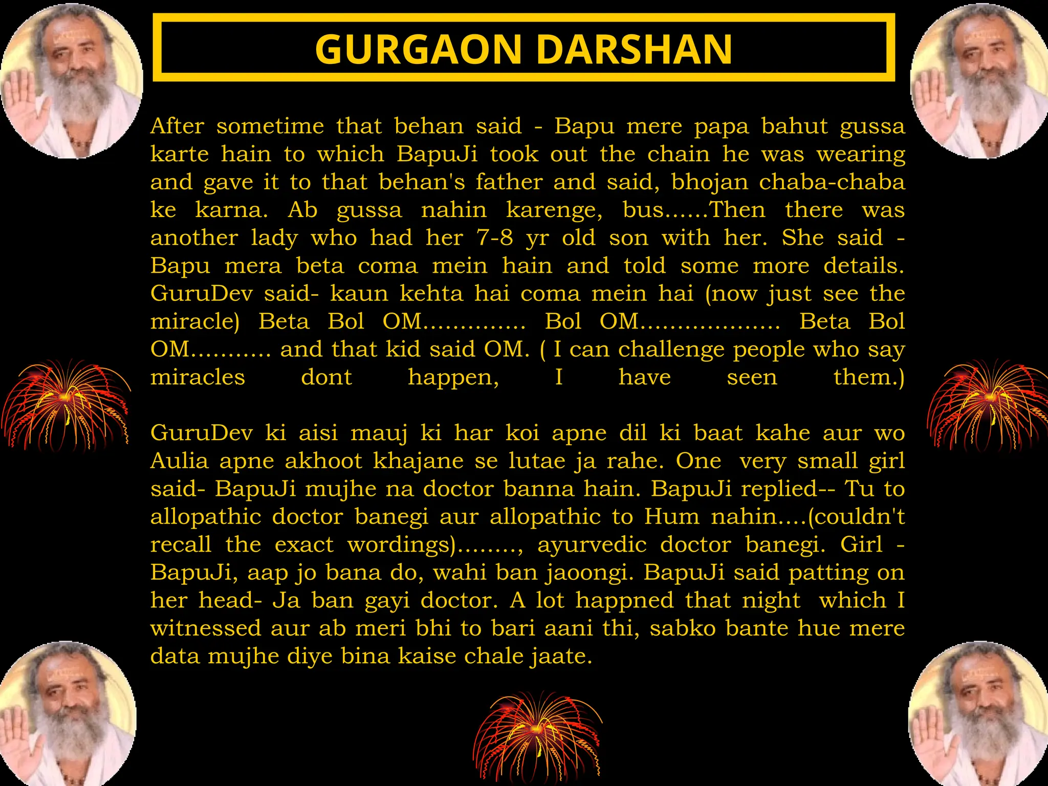 After sometime that behan said - Bapu mere papa bahut gussa
karte hain to which BapuJi took out the chain he was wearing
and gave it to that behan's father and said, bhojan chaba-chaba
ke karna. Ab gussa nahin karenge, bus......Then there was
another lady who had her 7-8 yr old son with her. She said -
Bapu mera beta coma mein hain and told some more details.
GuruDev said- kaun kehta hai coma mein hai (now just see the
miracle) Beta Bol OM.............. Bol OM................... Beta Bol
OM........... and that kid said OM. ( I can challenge people who say
miracles dont happen, I have seen them.)
GuruDev ki aisi mauj ki har koi apne dil ki baat kahe aur wo
Aulia apne akhoot khajane se lutae ja rahe. One very small girl
said- BapuJi mujhe na doctor banna hain. BapuJi replied-- Tu to
allopathic doctor banegi aur allopathic to Hum nahin....(couldn't
recall the exact wordings)........, ayurvedic doctor banegi. Girl -
BapuJi, aap jo bana do, wahi ban jaoongi. BapuJi said patting on
her head- Ja ban gayi doctor. A lot happned that night which I
witnessed aur ab meri bhi to bari aani thi, sabko bante hue mere
data mujhe diye bina kaise chale jaate.
GURGAON DARSHAN
GURGAON DARSHAN
 
