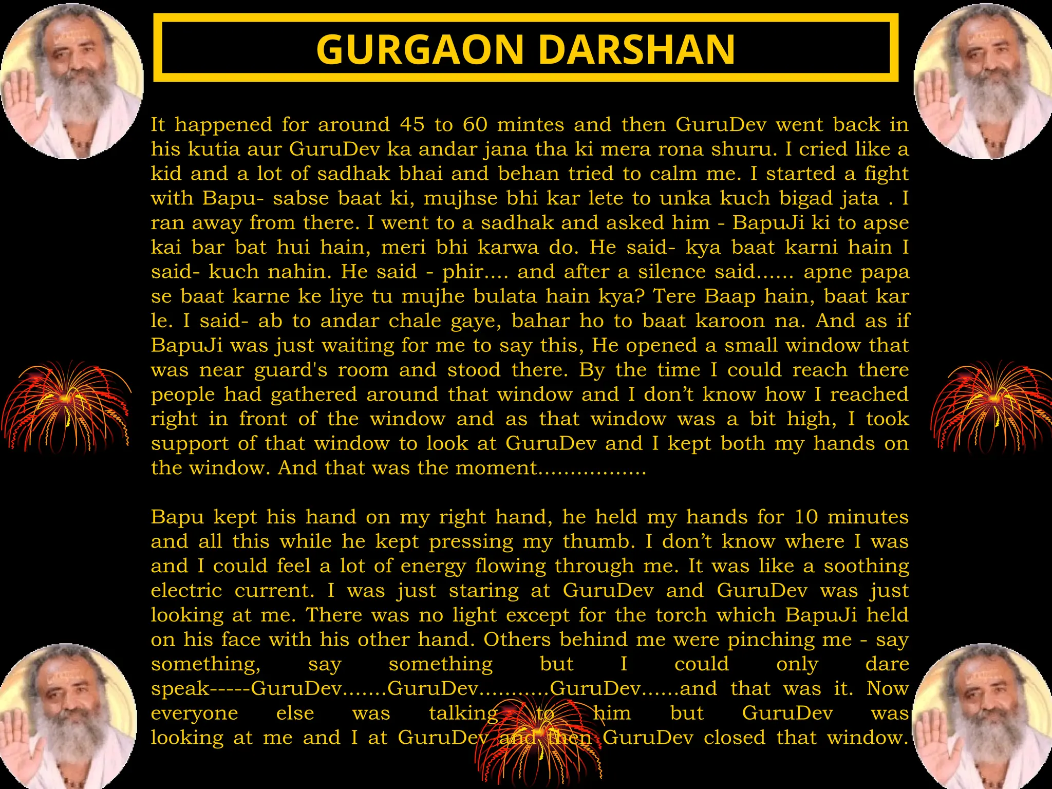 It happened for around 45 to 60 mintes and then GuruDev went back in
his kutia aur GuruDev ka andar jana tha ki mera rona shuru. I cried like a
kid and a lot of sadhak bhai and behan tried to calm me. I started a fight
with Bapu- sabse baat ki, mujhse bhi kar lete to unka kuch bigad jata . I
ran away from there. I went to a sadhak and asked him - BapuJi ki to apse
kai bar bat hui hain, meri bhi karwa do. He said- kya baat karni hain I
said- kuch nahin. He said - phir.... and after a silence said...... apne papa
se baat karne ke liye tu mujhe bulata hain kya? Tere Baap hain, baat kar
le. I said- ab to andar chale gaye, bahar ho to baat karoon na. And as if
BapuJi was just waiting for me to say this, He opened a small window that
was near guard's room and stood there. By the time I could reach there
people had gathered around that window and I don’t know how I reached
right in front of the window and as that window was a bit high, I took
support of that window to look at GuruDev and I kept both my hands on
the window. And that was the moment.................
Bapu kept his hand on my right hand, he held my hands for 10 minutes
and all this while he kept pressing my thumb. I don’t know where I was
and I could feel a lot of energy flowing through me. It was like a soothing
electric current. I was just staring at GuruDev and GuruDev was just
looking at me. There was no light except for the torch which BapuJi held
on his face with his other hand. Others behind me were pinching me - say
something, say something but I could only dare
speak-----GuruDev.......GuruDev...........GuruDev......and that was it. Now
everyone else was talking to him but GuruDev was
looking at me and I at GuruDev and then GuruDev closed that window.
GURGAON DARSHAN
GURGAON DARSHAN
 