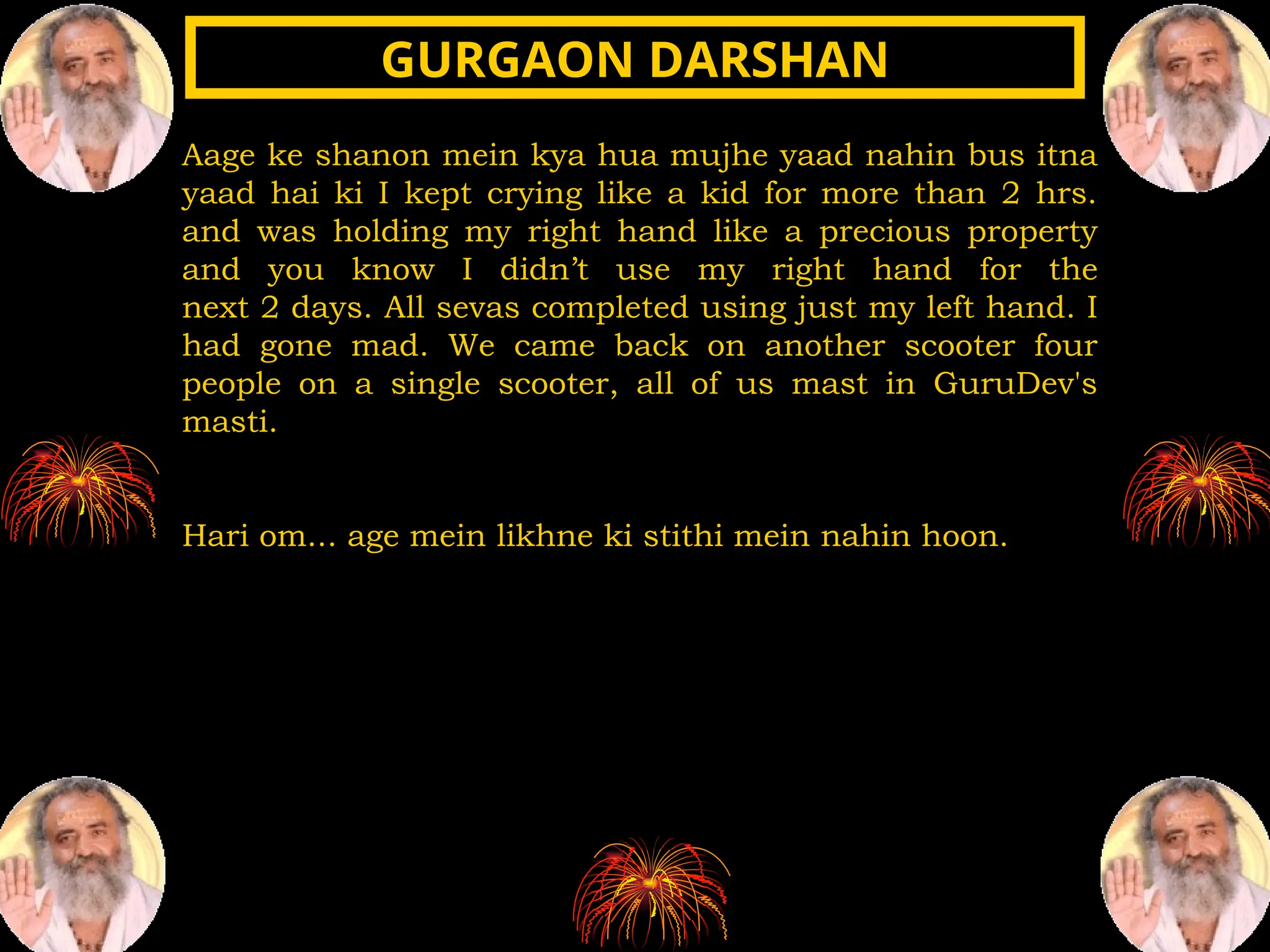 Aage ke shanon mein kya hua mujhe yaad nahin bus itna
yaad hai ki I kept crying like a kid for more than 2 hrs.
and was holding my right hand like a precious property
and you know I didn’t use my right hand for the
next 2 days. All sevas completed using just my left hand. I
had gone mad. We came back on another scooter four
people on a single scooter, all of us mast in GuruDev's
masti.
Hari om... age mein likhne ki stithi mein nahin hoon.
GURGAON DARSHAN
GURGAON DARSHAN
 