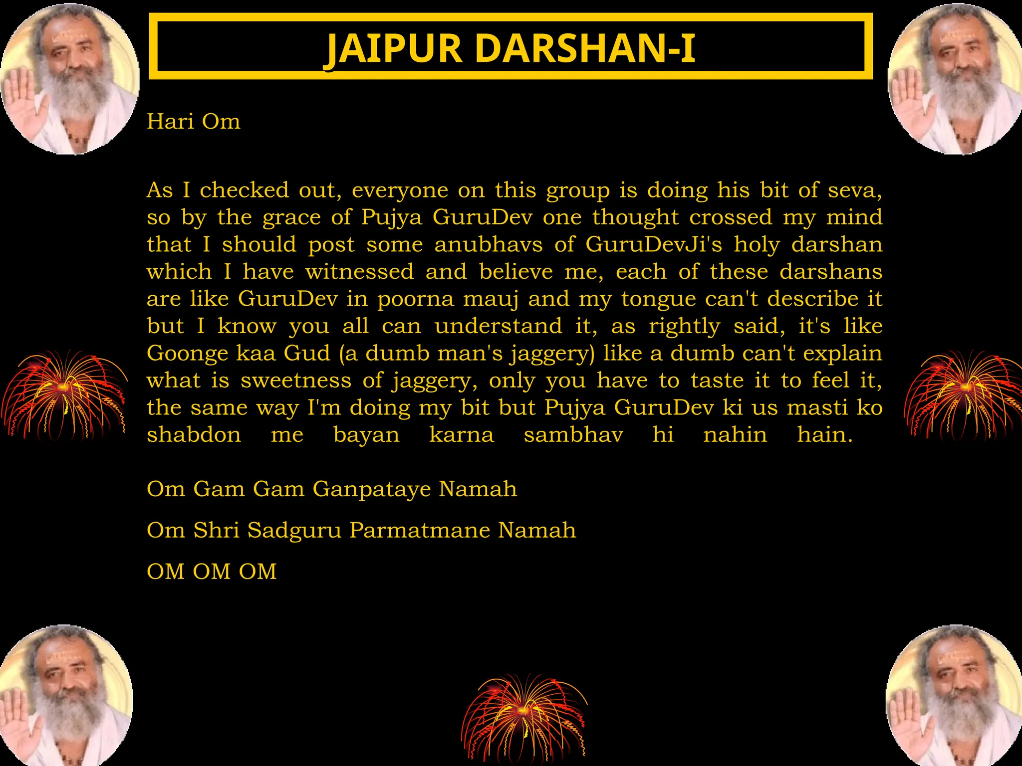 Hari Om
As I checked out, everyone on this group is doing his bit of seva,
so by the grace of Pujya GuruDev one thought crossed my mind
that I should post some anubhavs of GuruDevJi's holy darshan
which I have witnessed and believe me, each of these darshans
are like GuruDev in poorna mauj and my tongue can't describe it
but I know you all can understand it, as rightly said, it's like
Goonge kaa Gud (a dumb man's jaggery) like a dumb can't explain
what is sweetness of jaggery, only you have to taste it to feel it,
the same way I'm doing my bit but Pujya GuruDev ki us masti ko
shabdon me bayan karna sambhav hi nahin hain.
Om Gam Gam Ganpataye Namah
Om Shri Sadguru Parmatmane Namah
OM OM OM
JAIPUR DARSHAN-I
JAIPUR DARSHAN-I
 