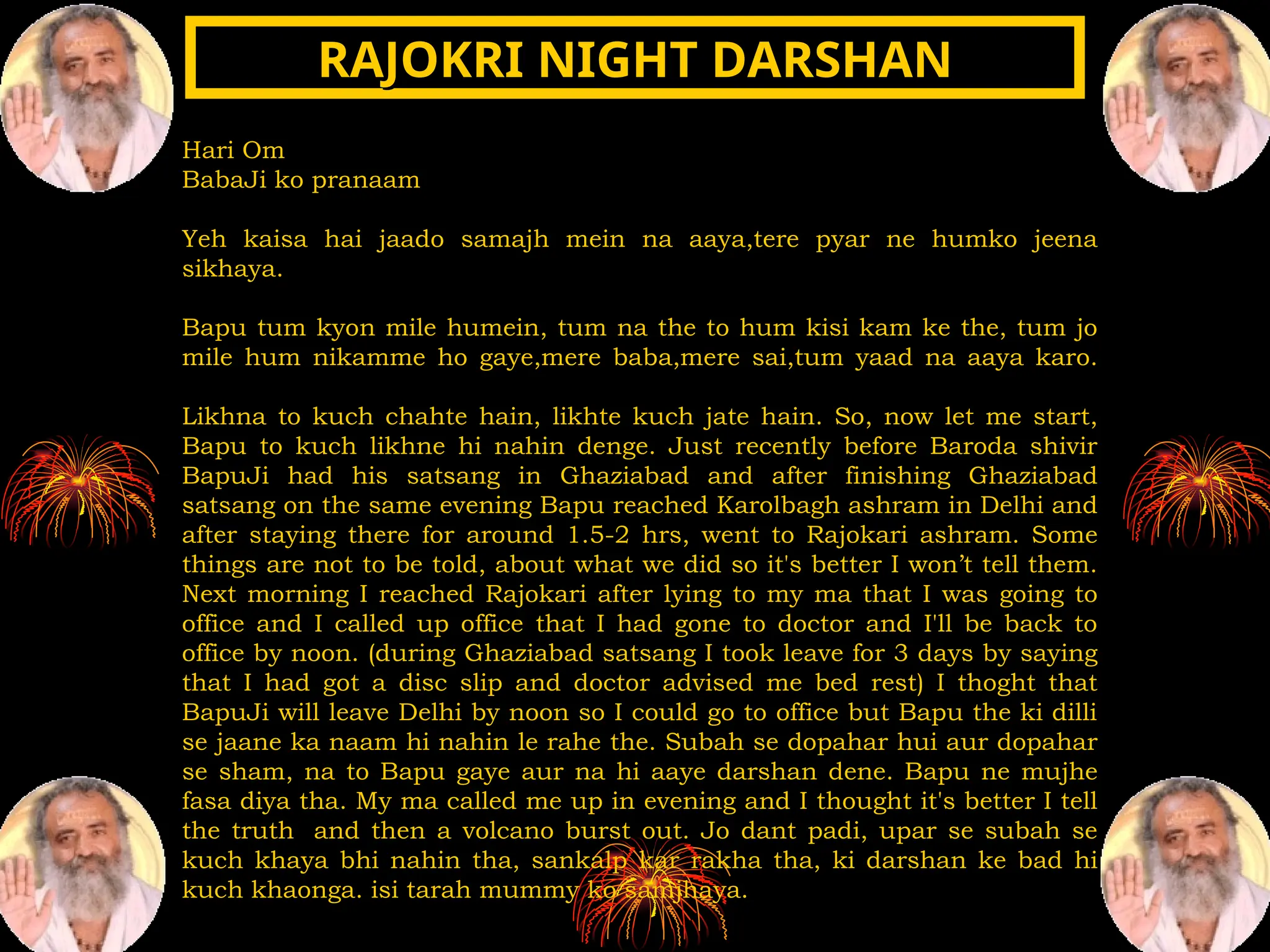 Hari Om
BabaJi ko pranaam
Yeh kaisa hai jaado samajh mein na aaya,tere pyar ne humko jeena
sikhaya.
Bapu tum kyon mile humein, tum na the to hum kisi kam ke the, tum jo
mile hum nikamme ho gaye,mere baba,mere sai,tum yaad na aaya karo.
Likhna to kuch chahte hain, likhte kuch jate hain. So, now let me start,
Bapu to kuch likhne hi nahin denge. Just recently before Baroda shivir
BapuJi had his satsang in Ghaziabad and after finishing Ghaziabad
satsang on the same evening Bapu reached Karolbagh ashram in Delhi and
after staying there for around 1.5-2 hrs, went to Rajokari ashram. Some
things are not to be told, about what we did so it's better I won’t tell them.
Next morning I reached Rajokari after lying to my ma that I was going to
office and I called up office that I had gone to doctor and I'll be back to
office by noon. (during Ghaziabad satsang I took leave for 3 days by saying
that I had got a disc slip and doctor advised me bed rest) I thoght that
BapuJi will leave Delhi by noon so I could go to office but Bapu the ki dilli
se jaane ka naam hi nahin le rahe the. Subah se dopahar hui aur dopahar
se sham, na to Bapu gaye aur na hi aaye darshan dene. Bapu ne mujhe
fasa diya tha. My ma called me up in evening and I thought it's better I tell
the truth and then a volcano burst out. Jo dant padi, upar se subah se
kuch khaya bhi nahin tha, sankalp kar rakha tha, ki darshan ke bad hi
kuch khaonga. isi tarah mummy ko samjhaya.
RAJOKRI NIGHT DARSHAN
RAJOKRI NIGHT DARSHAN
 
