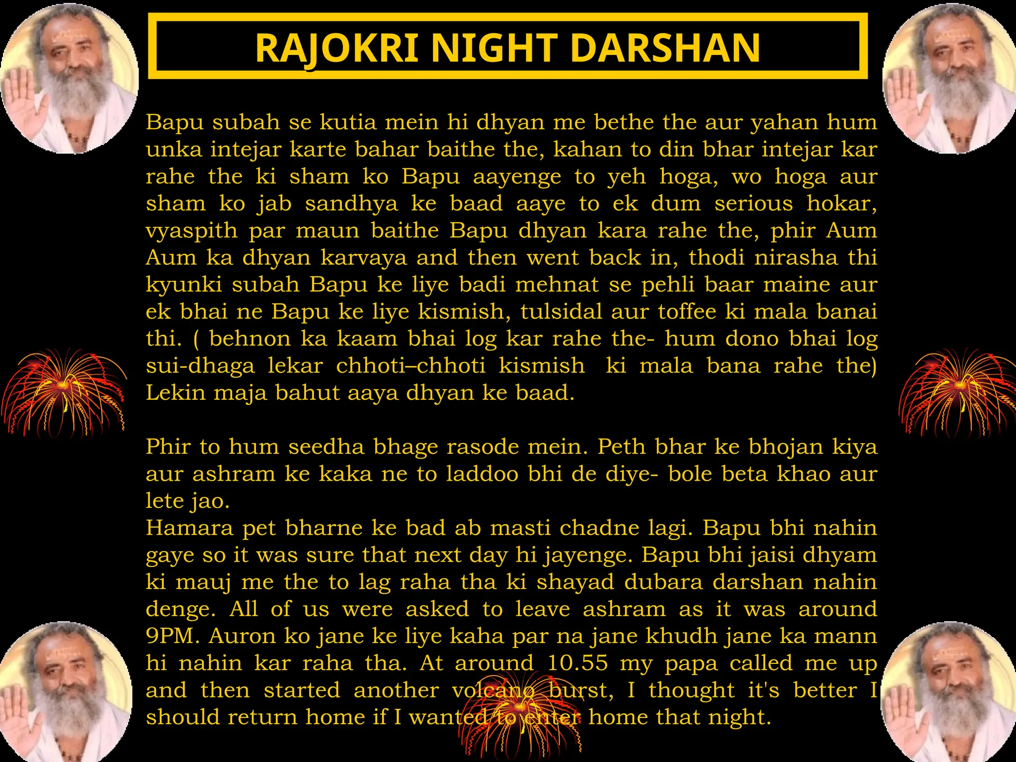 Bapu subah se kutia mein hi dhyan me bethe the aur yahan hum
unka intejar karte bahar baithe the, kahan to din bhar intejar kar
rahe the ki sham ko Bapu aayenge to yeh hoga, wo hoga aur
sham ko jab sandhya ke baad aaye to ek dum serious hokar,
vyaspith par maun baithe Bapu dhyan kara rahe the, phir Aum
Aum ka dhyan karvaya and then went back in, thodi nirasha thi
kyunki subah Bapu ke liye badi mehnat se pehli baar maine aur
ek bhai ne Bapu ke liye kismish, tulsidal aur toffee ki mala banai
thi. ( behnon ka kaam bhai log kar rahe the- hum dono bhai log
sui-dhaga lekar chhoti–chhoti kismish ki mala bana rahe the)
Lekin maja bahut aaya dhyan ke baad.
Phir to hum seedha bhage rasode mein. Peth bhar ke bhojan kiya
aur ashram ke kaka ne to laddoo bhi de diye- bole beta khao aur
lete jao.
Hamara pet bharne ke bad ab masti chadne lagi. Bapu bhi nahin
gaye so it was sure that next day hi jayenge. Bapu bhi jaisi dhyam
ki mauj me the to lag raha tha ki shayad dubara darshan nahin
denge. All of us were asked to leave ashram as it was around
9PM. Auron ko jane ke liye kaha par na jane khudh jane ka mann
hi nahin kar raha tha. At around 10.55 my papa called me up
and then started another volcano burst, I thought it's better I
should return home if I wanted to enter home that night.
RAJOKRI NIGHT DARSHAN
RAJOKRI NIGHT DARSHAN
 