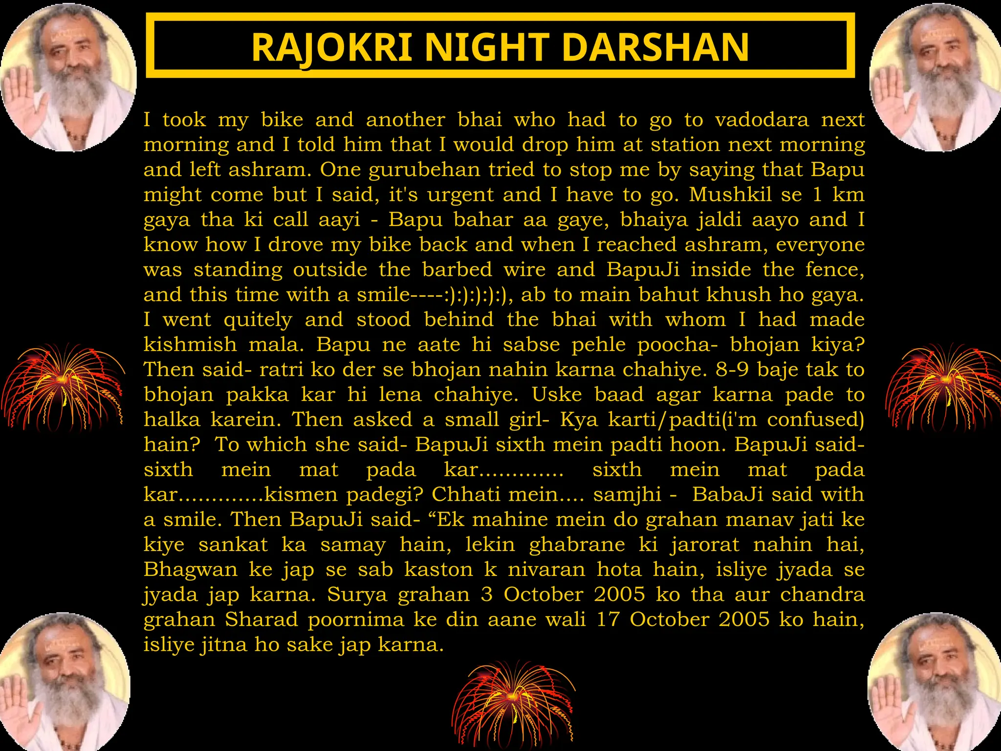 I took my bike and another bhai who had to go to vadodara next
morning and I told him that I would drop him at station next morning
and left ashram. One gurubehan tried to stop me by saying that Bapu
might come but I said, it's urgent and I have to go. Mushkil se 1 km
gaya tha ki call aayi - Bapu bahar aa gaye, bhaiya jaldi aayo and I
know how I drove my bike back and when I reached ashram, everyone
was standing outside the barbed wire and BapuJi inside the fence,
and this time with a smile----:):):):):), ab to main bahut khush ho gaya.
I went quitely and stood behind the bhai with whom I had made
kishmish mala. Bapu ne aate hi sabse pehle poocha- bhojan kiya?
Then said- ratri ko der se bhojan nahin karna chahiye. 8-9 baje tak to
bhojan pakka kar hi lena chahiye. Uske baad agar karna pade to
halka karein. Then asked a small girl- Kya karti/padti(i'm confused)
hain? To which she said- BapuJi sixth mein padti hoon. BapuJi said-
sixth mein mat pada kar............. sixth mein mat pada
kar.............kismen padegi? Chhati mein.... samjhi - BabaJi said with
a smile. Then BapuJi said- “Ek mahine mein do grahan manav jati ke
kiye sankat ka samay hain, lekin ghabrane ki jarorat nahin hai,
Bhagwan ke jap se sab kaston k nivaran hota hain, isliye jyada se
jyada jap karna. Surya grahan 3 October 2005 ko tha aur chandra
grahan Sharad poornima ke din aane wali 17 October 2005 ko hain,
isliye jitna ho sake jap karna.
RAJOKRI NIGHT DARSHAN
RAJOKRI NIGHT DARSHAN
 