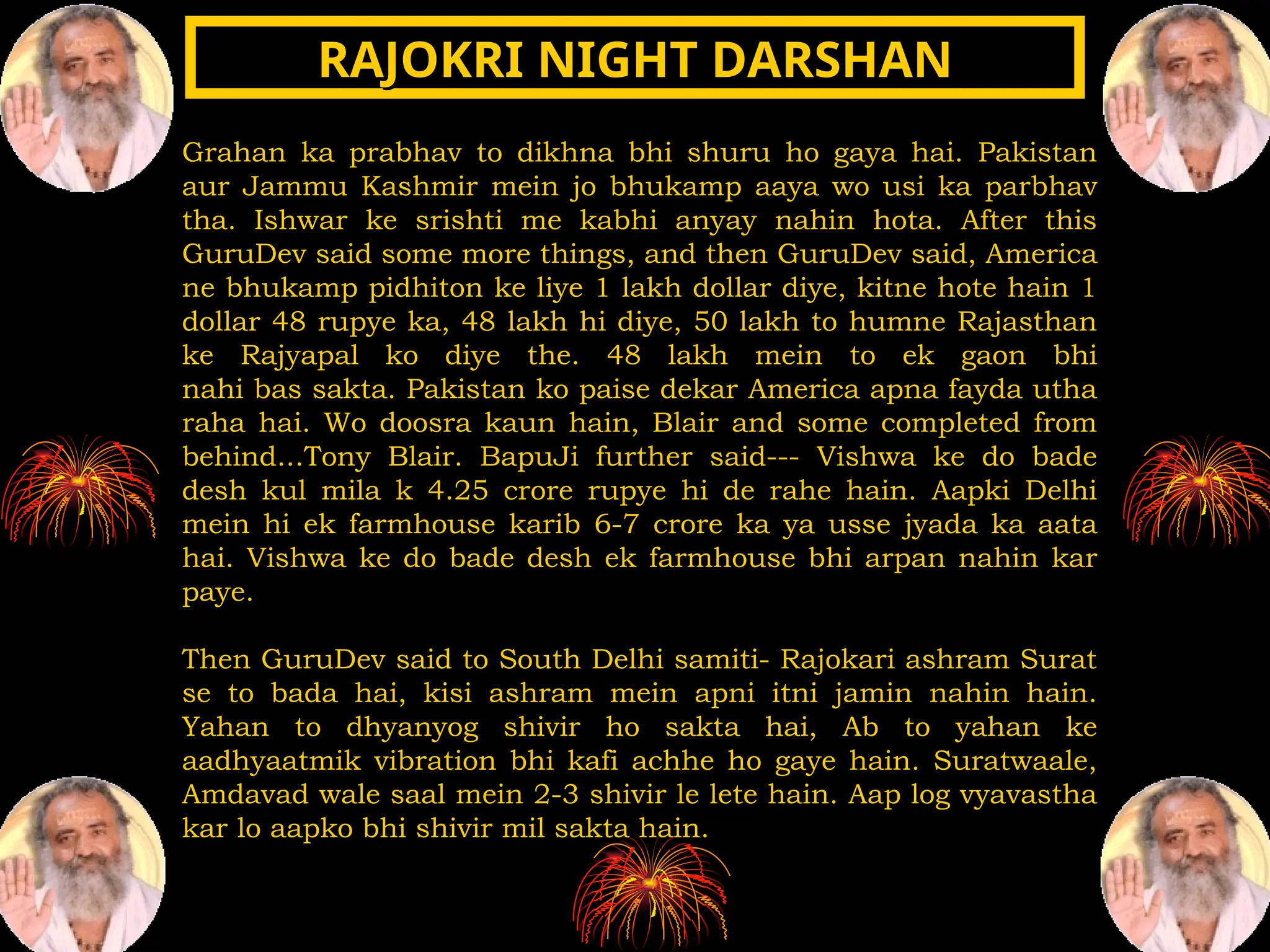 Grahan ka prabhav to dikhna bhi shuru ho gaya hai. Pakistan
aur Jammu Kashmir mein jo bhukamp aaya wo usi ka parbhav
tha. Ishwar ke srishti me kabhi anyay nahin hota. After this
GuruDev said some more things, and then GuruDev said, America
ne bhukamp pidhiton ke liye 1 lakh dollar diye, kitne hote hain 1
dollar 48 rupye ka, 48 lakh hi diye, 50 lakh to humne Rajasthan
ke Rajyapal ko diye the. 48 lakh mein to ek gaon bhi
nahi bas sakta. Pakistan ko paise dekar America apna fayda utha
raha hai. Wo doosra kaun hain, Blair and some completed from
behind...Tony Blair. BapuJi further said--- Vishwa ke do bade
desh kul mila k 4.25 crore rupye hi de rahe hain. Aapki Delhi
mein hi ek farmhouse karib 6-7 crore ka ya usse jyada ka aata
hai. Vishwa ke do bade desh ek farmhouse bhi arpan nahin kar
paye.
Then GuruDev said to South Delhi samiti- Rajokari ashram Surat
se to bada hai, kisi ashram mein apni itni jamin nahin hain.
Yahan to dhyanyog shivir ho sakta hai, Ab to yahan ke
aadhyaatmik vibration bhi kafi achhe ho gaye hain. Suratwaale,
Amdavad wale saal mein 2-3 shivir le lete hain. Aap log vyavastha
kar lo aapko bhi shivir mil sakta hain.
RAJOKRI NIGHT DARSHAN
RAJOKRI NIGHT DARSHAN
 