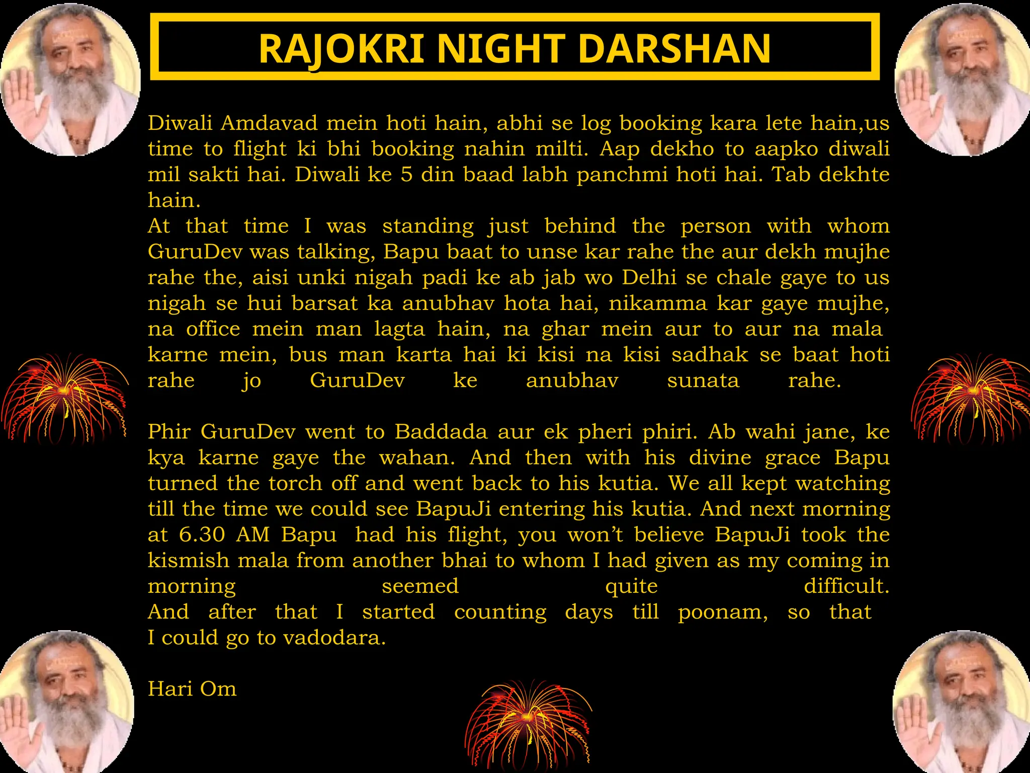 Diwali Amdavad mein hoti hain, abhi se log booking kara lete hain,us
time to flight ki bhi booking nahin milti. Aap dekho to aapko diwali
mil sakti hai. Diwali ke 5 din baad labh panchmi hoti hai. Tab dekhte
hain.
At that time I was standing just behind the person with whom
GuruDev was talking, Bapu baat to unse kar rahe the aur dekh mujhe
rahe the, aisi unki nigah padi ke ab jab wo Delhi se chale gaye to us
nigah se hui barsat ka anubhav hota hai, nikamma kar gaye mujhe,
na office mein man lagta hain, na ghar mein aur to aur na mala
karne mein, bus man karta hai ki kisi na kisi sadhak se baat hoti
rahe jo GuruDev ke anubhav sunata rahe.
Phir GuruDev went to Baddada aur ek pheri phiri. Ab wahi jane, ke
kya karne gaye the wahan. And then with his divine grace Bapu
turned the torch off and went back to his kutia. We all kept watching
till the time we could see BapuJi entering his kutia. And next morning
at 6.30 AM Bapu had his flight, you won’t believe BapuJi took the
kismish mala from another bhai to whom I had given as my coming in
morning seemed quite difficult.
And after that I started counting days till poonam, so that
I could go to vadodara.
Hari Om
RAJOKRI NIGHT DARSHAN
RAJOKRI NIGHT DARSHAN
 