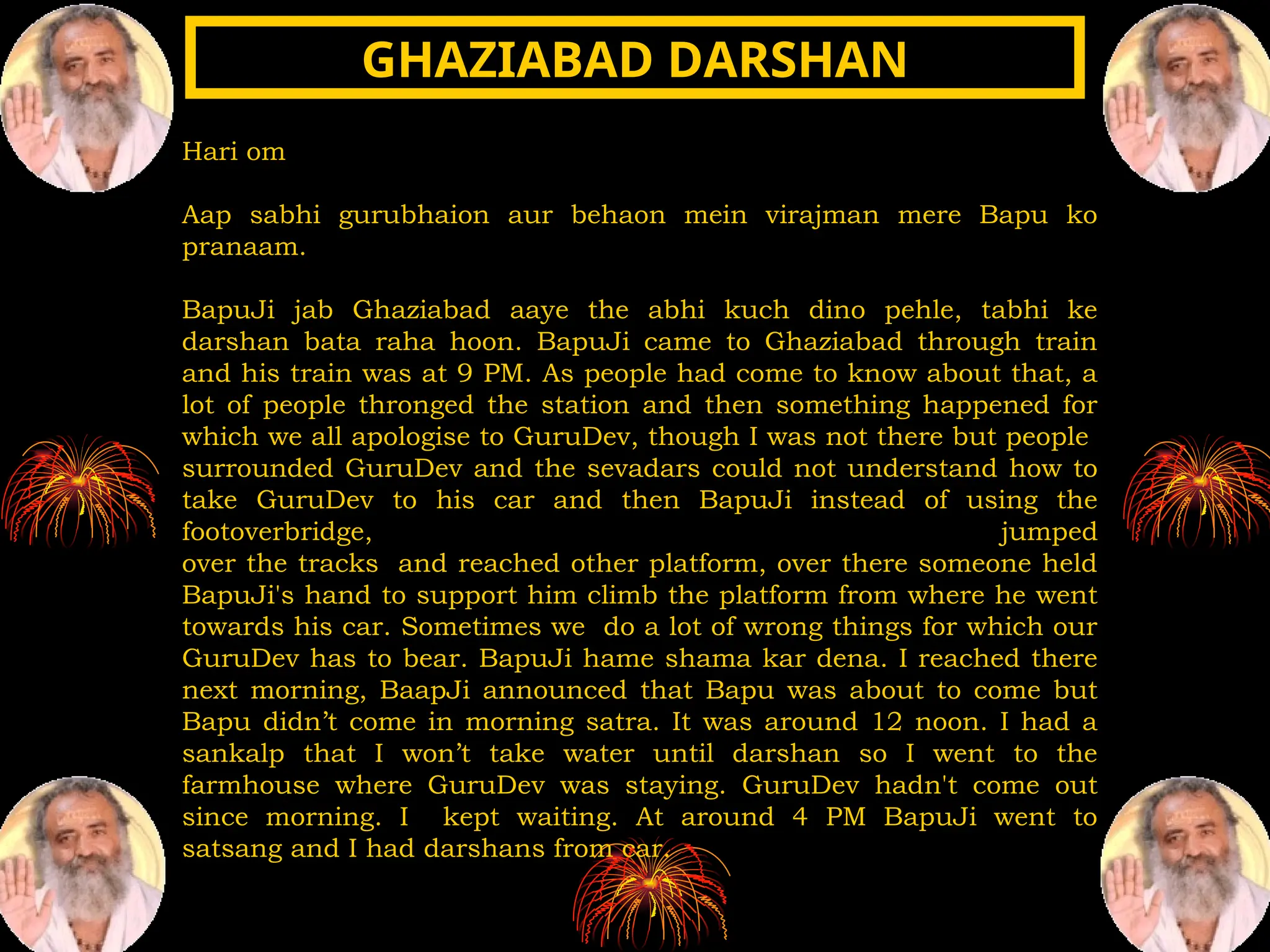 Hari om
Aap sabhi gurubhaion aur behaon mein virajman mere Bapu ko
pranaam.
BapuJi jab Ghaziabad aaye the abhi kuch dino pehle, tabhi ke
darshan bata raha hoon. BapuJi came to Ghaziabad through train
and his train was at 9 PM. As people had come to know about that, a
lot of people thronged the station and then something happened for
which we all apologise to GuruDev, though I was not there but people
surrounded GuruDev and the sevadars could not understand how to
take GuruDev to his car and then BapuJi instead of using the
footoverbridge, jumped
over the tracks and reached other platform, over there someone held
BapuJi's hand to support him climb the platform from where he went
towards his car. Sometimes we do a lot of wrong things for which our
GuruDev has to bear. BapuJi hame shama kar dena. I reached there
next morning, BaapJi announced that Bapu was about to come but
Bapu didn’t come in morning satra. It was around 12 noon. I had a
sankalp that I won’t take water until darshan so I went to the
farmhouse where GuruDev was staying. GuruDev hadn't come out
since morning. I kept waiting. At around 4 PM BapuJi went to
satsang and I had darshans from car.
GHAZIABAD DARSHAN
GHAZIABAD DARSHAN
 