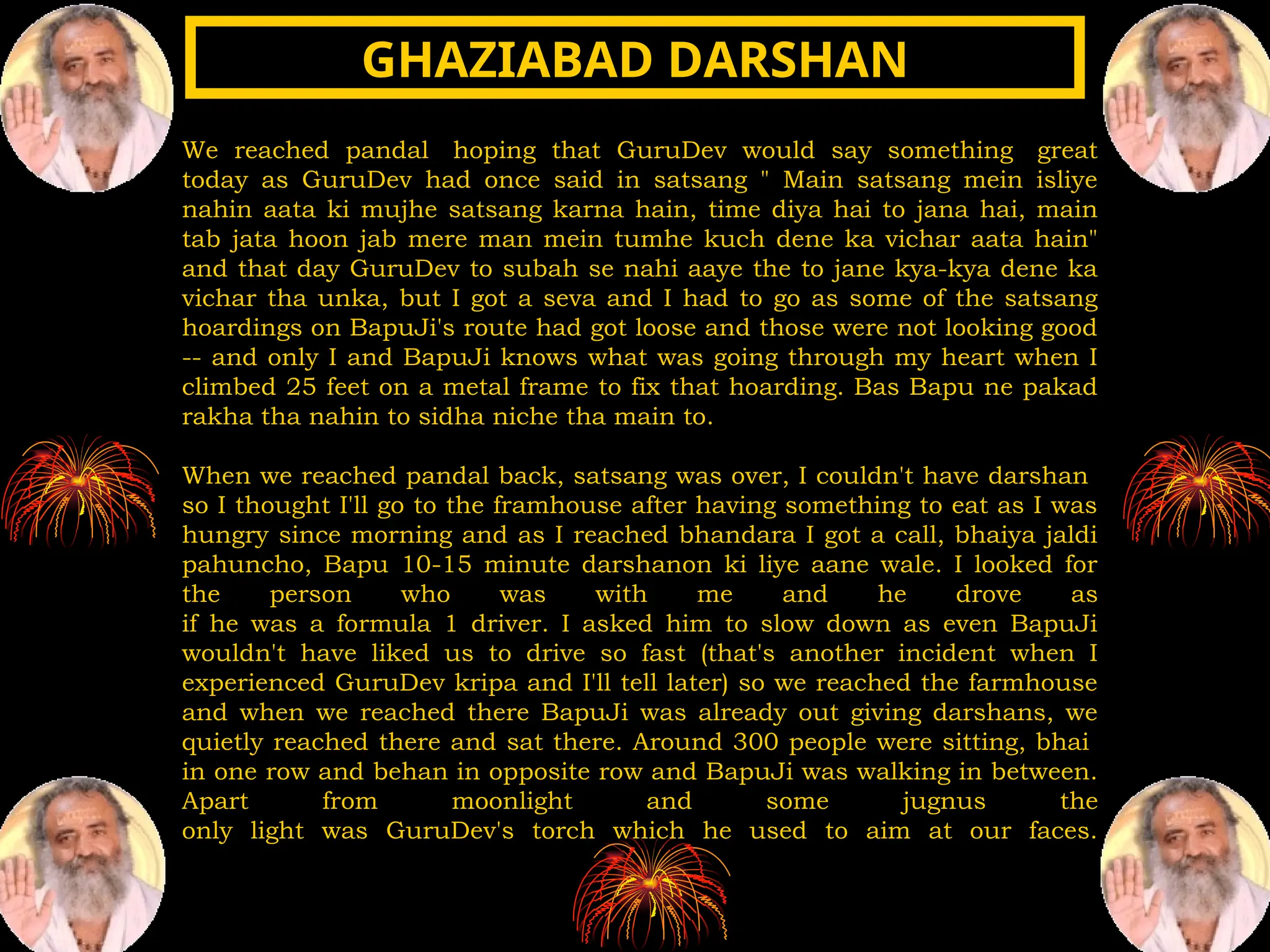 We reached pandal hoping that GuruDev would say something great
today as GuruDev had once said in satsang " Main satsang mein isliye
nahin aata ki mujhe satsang karna hain, time diya hai to jana hai, main
tab jata hoon jab mere man mein tumhe kuch dene ka vichar aata hain"
and that day GuruDev to subah se nahi aaye the to jane kya-kya dene ka
vichar tha unka, but I got a seva and I had to go as some of the satsang
hoardings on BapuJi's route had got loose and those were not looking good
-- and only I and BapuJi knows what was going through my heart when I
climbed 25 feet on a metal frame to fix that hoarding. Bas Bapu ne pakad
rakha tha nahin to sidha niche tha main to.
When we reached pandal back, satsang was over, I couldn't have darshan
so I thought I'll go to the framhouse after having something to eat as I was
hungry since morning and as I reached bhandara I got a call, bhaiya jaldi
pahuncho, Bapu 10-15 minute darshanon ki liye aane wale. I looked for
the person who was with me and he drove as
if he was a formula 1 driver. I asked him to slow down as even BapuJi
wouldn't have liked us to drive so fast (that's another incident when I
experienced GuruDev kripa and I'll tell later) so we reached the farmhouse
and when we reached there BapuJi was already out giving darshans, we
quietly reached there and sat there. Around 300 people were sitting, bhai
in one row and behan in opposite row and BapuJi was walking in between.
Apart from moonlight and some jugnus the
only light was GuruDev's torch which he used to aim at our faces.
GHAZIABAD DARSHAN
GHAZIABAD DARSHAN
 
