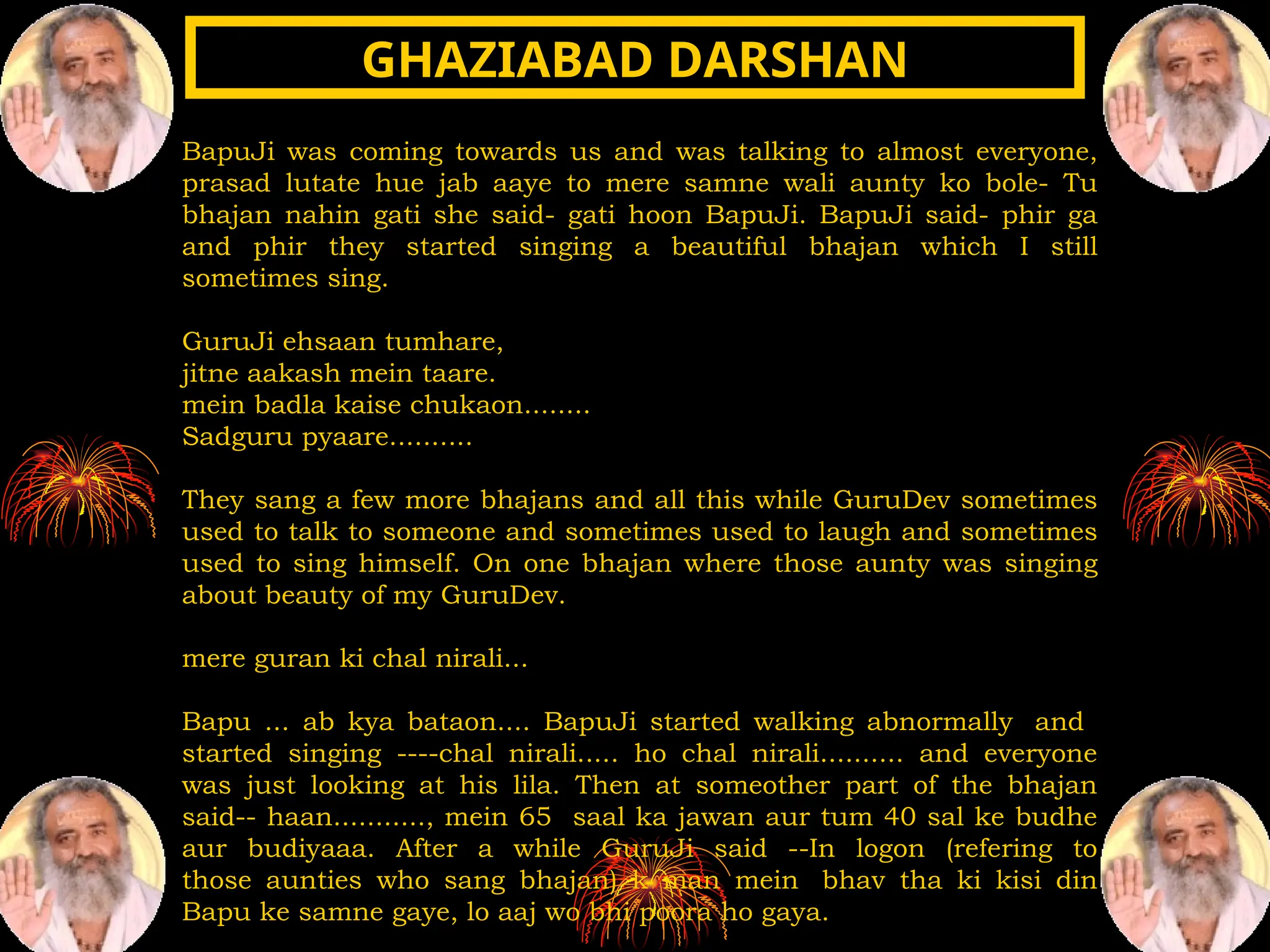 BapuJi was coming towards us and was talking to almost everyone,
prasad lutate hue jab aaye to mere samne wali aunty ko bole- Tu
bhajan nahin gati she said- gati hoon BapuJi. BapuJi said- phir ga
and phir they started singing a beautiful bhajan which I still
sometimes sing.
GuruJi ehsaan tumhare,
jitne aakash mein taare.
mein badla kaise chukaon........
Sadguru pyaare..........
They sang a few more bhajans and all this while GuruDev sometimes
used to talk to someone and sometimes used to laugh and sometimes
used to sing himself. On one bhajan where those aunty was singing
about beauty of my GuruDev.
mere guran ki chal nirali...
Bapu ... ab kya bataon.... BapuJi started walking abnormally and
started singing ----chal nirali..... ho chal nirali.......... and everyone
was just looking at his lila. Then at someother part of the bhajan
said-- haan..........., mein 65 saal ka jawan aur tum 40 sal ke budhe
aur budiyaaa. After a while GuruJi said --In logon (refering to
those aunties who sang bhajan) k man mein bhav tha ki kisi din
Bapu ke samne gaye, lo aaj wo bhi poora ho gaya.
GHAZIABAD DARSHAN
GHAZIABAD DARSHAN
 