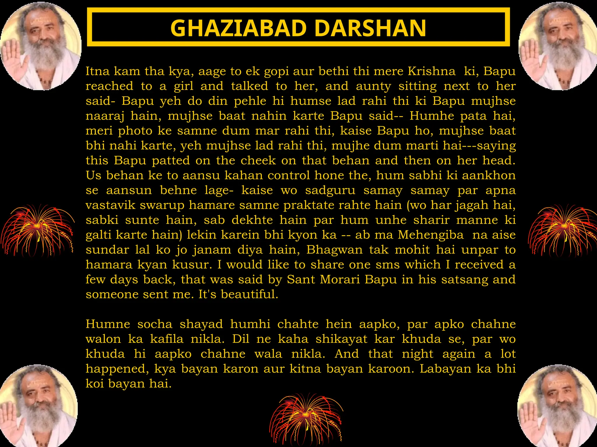 Itna kam tha kya, aage to ek gopi aur bethi thi mere Krishna ki, Bapu
reached to a girl and talked to her, and aunty sitting next to her
said- Bapu yeh do din pehle hi humse lad rahi thi ki Bapu mujhse
naaraj hain, mujhse baat nahin karte Bapu said-- Humhe pata hai,
meri photo ke samne dum mar rahi thi, kaise Bapu ho, mujhse baat
bhi nahi karte, yeh mujhse lad rahi thi, mujhe dum marti hai---saying
this Bapu patted on the cheek on that behan and then on her head.
Us behan ke to aansu kahan control hone the, hum sabhi ki aankhon
se aansun behne lage- kaise wo sadguru samay samay par apna
vastavik swarup hamare samne praktate rahte hain (wo har jagah hai,
sabki sunte hain, sab dekhte hain par hum unhe sharir manne ki
galti karte hain) lekin karein bhi kyon ka -- ab ma Mehengiba na aise
sundar lal ko jo janam diya hain, Bhagwan tak mohit hai unpar to
hamara kyan kusur. I would like to share one sms which I received a
few days back, that was said by Sant Morari Bapu in his satsang and
someone sent me. It's beautiful.
Humne socha shayad humhi chahte hein aapko, par apko chahne
walon ka kafila nikla. Dil ne kaha shikayat kar khuda se, par wo
khuda hi aapko chahne wala nikla. And that night again a lot
happened, kya bayan karon aur kitna bayan karoon. Labayan ka bhi
koi bayan hai.
GHAZIABAD DARSHAN
GHAZIABAD DARSHAN
 